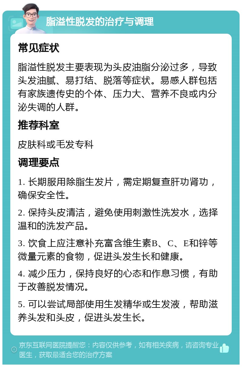 脂溢性脱发的治疗与调理 常见症状 脂溢性脱发主要表现为头皮油脂分泌过多，导致头发油腻、易打结、脱落等症状。易感人群包括有家族遗传史的个体、压力大、营养不良或内分泌失调的人群。 推荐科室 皮肤科或毛发专科 调理要点 1. 长期服用除脂生发片，需定期复查肝功肾功，确保安全性。 2. 保持头皮清洁，避免使用刺激性洗发水，选择温和的洗发产品。 3. 饮食上应注意补充富含维生素B、C、E和锌等微量元素的食物，促进头发生长和健康。 4. 减少压力，保持良好的心态和作息习惯，有助于改善脱发情况。 5. 可以尝试局部使用生发精华或生发液，帮助滋养头发和头皮，促进头发生长。