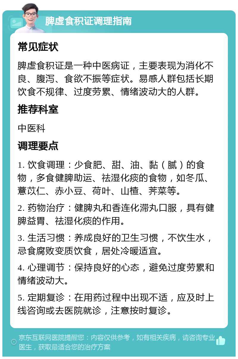 脾虚食积证调理指南 常见症状 脾虚食积证是一种中医病证，主要表现为消化不良、腹泻、食欲不振等症状。易感人群包括长期饮食不规律、过度劳累、情绪波动大的人群。 推荐科室 中医科 调理要点 1. 饮食调理：少食肥、甜、油、黏（腻）的食物，多食健脾助运、祛湿化痰的食物，如冬瓜、薏苡仁、赤小豆、荷叶、山楂、荠菜等。 2. 药物治疗：健脾丸和香连化滞丸口服，具有健脾益胃、祛湿化痰的作用。 3. 生活习惯：养成良好的卫生习惯，不饮生水，忌食腐败变质饮食，居处冷暖适宜。 4. 心理调节：保持良好的心态，避免过度劳累和情绪波动大。 5. 定期复诊：在用药过程中出现不适，应及时上线咨询或去医院就诊，注意按时复诊。