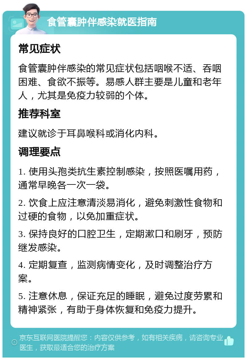 食管囊肿伴感染就医指南 常见症状 食管囊肿伴感染的常见症状包括咽喉不适、吞咽困难、食欲不振等。易感人群主要是儿童和老年人，尤其是免疫力较弱的个体。 推荐科室 建议就诊于耳鼻喉科或消化内科。 调理要点 1. 使用头孢类抗生素控制感染，按照医嘱用药，通常早晚各一次一袋。 2. 饮食上应注意清淡易消化，避免刺激性食物和过硬的食物，以免加重症状。 3. 保持良好的口腔卫生，定期漱口和刷牙，预防继发感染。 4. 定期复查，监测病情变化，及时调整治疗方案。 5. 注意休息，保证充足的睡眠，避免过度劳累和精神紧张，有助于身体恢复和免疫力提升。