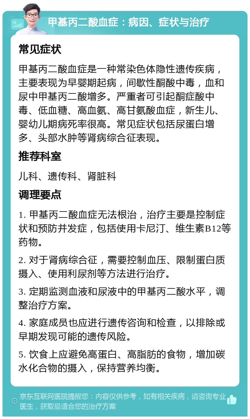 甲基丙二酸血症：病因、症状与治疗 常见症状 甲基丙二酸血症是一种常染色体隐性遗传疾病，主要表现为早婴期起病，间歇性酮酸中毒，血和尿中甲基丙二酸增多。严重者可引起酮症酸中毒、低血糖、高血氨、高甘氨酸血症，新生儿、婴幼儿期病死率很高。常见症状包括尿蛋白增多、头部水肿等肾病综合征表现。 推荐科室 儿科、遗传科、肾脏科 调理要点 1. 甲基丙二酸血症无法根治，治疗主要是控制症状和预防并发症，包括使用卡尼汀、维生素B12等药物。 2. 对于肾病综合征，需要控制血压、限制蛋白质摄入、使用利尿剂等方法进行治疗。 3. 定期监测血液和尿液中的甲基丙二酸水平，调整治疗方案。 4. 家庭成员也应进行遗传咨询和检查，以排除或早期发现可能的遗传风险。 5. 饮食上应避免高蛋白、高脂肪的食物，增加碳水化合物的摄入，保持营养均衡。