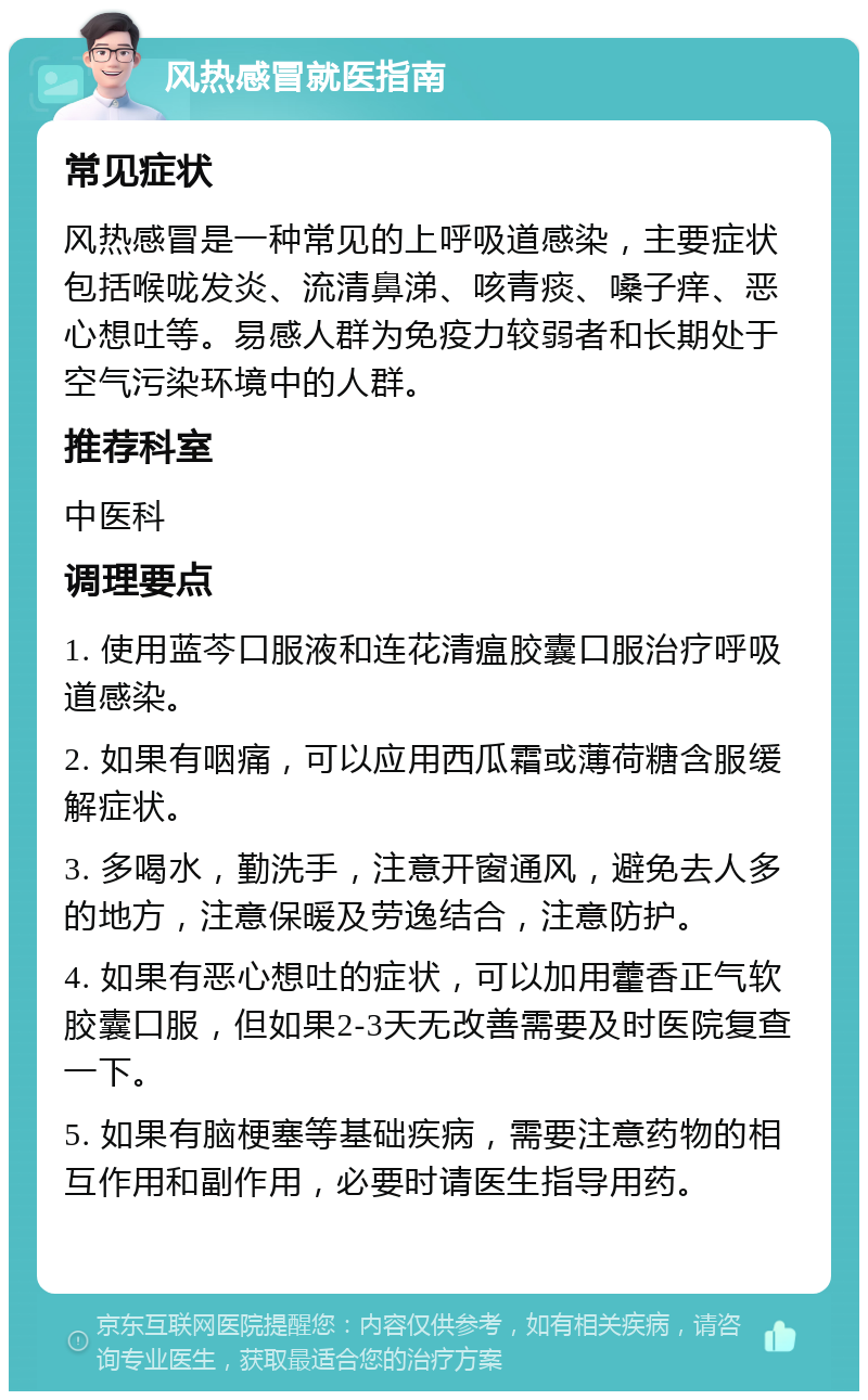 风热感冒就医指南 常见症状 风热感冒是一种常见的上呼吸道感染，主要症状包括喉咙发炎、流清鼻涕、咳青痰、嗓子痒、恶心想吐等。易感人群为免疫力较弱者和长期处于空气污染环境中的人群。 推荐科室 中医科 调理要点 1. 使用蓝芩口服液和连花清瘟胶囊口服治疗呼吸道感染。 2. 如果有咽痛，可以应用西瓜霜或薄荷糖含服缓解症状。 3. 多喝水，勤洗手，注意开窗通风，避免去人多的地方，注意保暖及劳逸结合，注意防护。 4. 如果有恶心想吐的症状，可以加用藿香正气软胶囊口服，但如果2-3天无改善需要及时医院复查一下。 5. 如果有脑梗塞等基础疾病，需要注意药物的相互作用和副作用，必要时请医生指导用药。