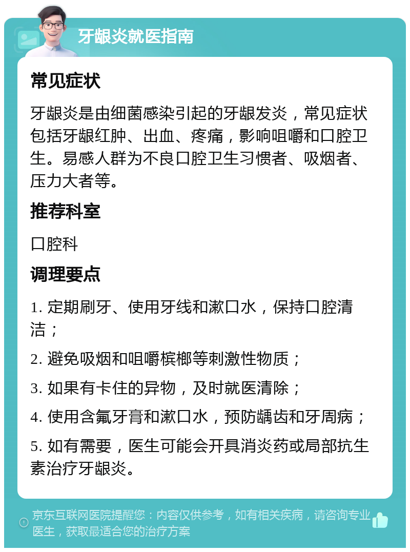 牙龈炎就医指南 常见症状 牙龈炎是由细菌感染引起的牙龈发炎，常见症状包括牙龈红肿、出血、疼痛，影响咀嚼和口腔卫生。易感人群为不良口腔卫生习惯者、吸烟者、压力大者等。 推荐科室 口腔科 调理要点 1. 定期刷牙、使用牙线和漱口水，保持口腔清洁； 2. 避免吸烟和咀嚼槟榔等刺激性物质； 3. 如果有卡住的异物，及时就医清除； 4. 使用含氟牙膏和漱口水，预防龋齿和牙周病； 5. 如有需要，医生可能会开具消炎药或局部抗生素治疗牙龈炎。