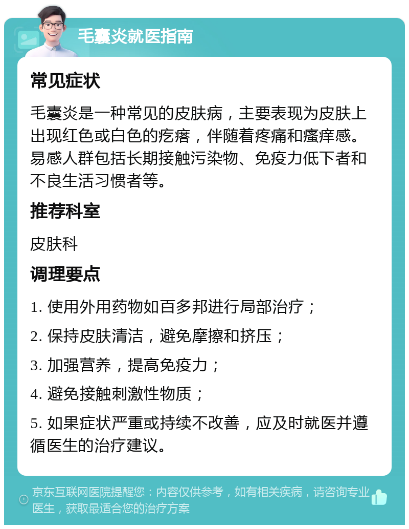 毛囊炎就医指南 常见症状 毛囊炎是一种常见的皮肤病，主要表现为皮肤上出现红色或白色的疙瘩，伴随着疼痛和瘙痒感。易感人群包括长期接触污染物、免疫力低下者和不良生活习惯者等。 推荐科室 皮肤科 调理要点 1. 使用外用药物如百多邦进行局部治疗； 2. 保持皮肤清洁，避免摩擦和挤压； 3. 加强营养，提高免疫力； 4. 避免接触刺激性物质； 5. 如果症状严重或持续不改善，应及时就医并遵循医生的治疗建议。