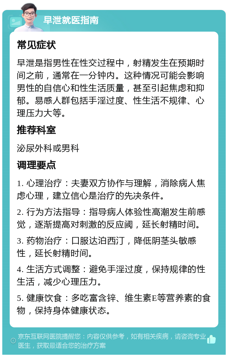 早泄就医指南 常见症状 早泄是指男性在性交过程中，射精发生在预期时间之前，通常在一分钟内。这种情况可能会影响男性的自信心和性生活质量，甚至引起焦虑和抑郁。易感人群包括手淫过度、性生活不规律、心理压力大等。 推荐科室 泌尿外科或男科 调理要点 1. 心理治疗：夫妻双方协作与理解，消除病人焦虑心理，建立信心是治疗的先决条件。 2. 行为方法指导：指导病人体验性高潮发生前感觉，逐渐提高对刺激的反应阈，延长射精时间。 3. 药物治疗：口服达泊西汀，降低阴茎头敏感性，延长射精时间。 4. 生活方式调整：避免手淫过度，保持规律的性生活，减少心理压力。 5. 健康饮食：多吃富含锌、维生素E等营养素的食物，保持身体健康状态。