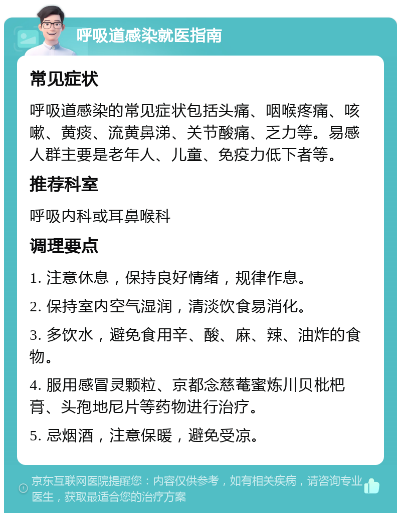 呼吸道感染就医指南 常见症状 呼吸道感染的常见症状包括头痛、咽喉疼痛、咳嗽、黄痰、流黄鼻涕、关节酸痛、乏力等。易感人群主要是老年人、儿童、免疫力低下者等。 推荐科室 呼吸内科或耳鼻喉科 调理要点 1. 注意休息，保持良好情绪，规律作息。 2. 保持室内空气湿润，清淡饮食易消化。 3. 多饮水，避免食用辛、酸、麻、辣、油炸的食物。 4. 服用感冒灵颗粒、京都念慈菴蜜炼川贝枇杷膏、头孢地尼片等药物进行治疗。 5. 忌烟酒，注意保暖，避免受凉。