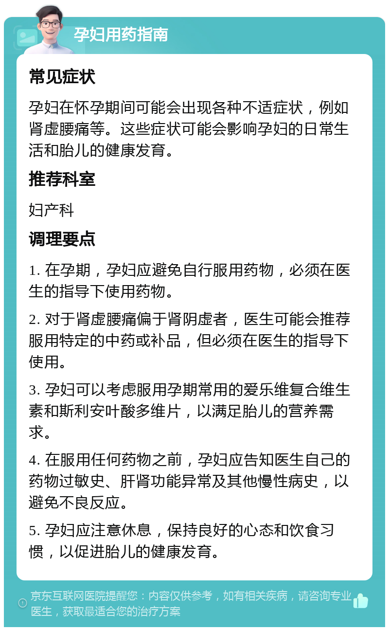 孕妇用药指南 常见症状 孕妇在怀孕期间可能会出现各种不适症状，例如肾虚腰痛等。这些症状可能会影响孕妇的日常生活和胎儿的健康发育。 推荐科室 妇产科 调理要点 1. 在孕期，孕妇应避免自行服用药物，必须在医生的指导下使用药物。 2. 对于肾虚腰痛偏于肾阴虚者，医生可能会推荐服用特定的中药或补品，但必须在医生的指导下使用。 3. 孕妇可以考虑服用孕期常用的爱乐维复合维生素和斯利安叶酸多维片，以满足胎儿的营养需求。 4. 在服用任何药物之前，孕妇应告知医生自己的药物过敏史、肝肾功能异常及其他慢性病史，以避免不良反应。 5. 孕妇应注意休息，保持良好的心态和饮食习惯，以促进胎儿的健康发育。