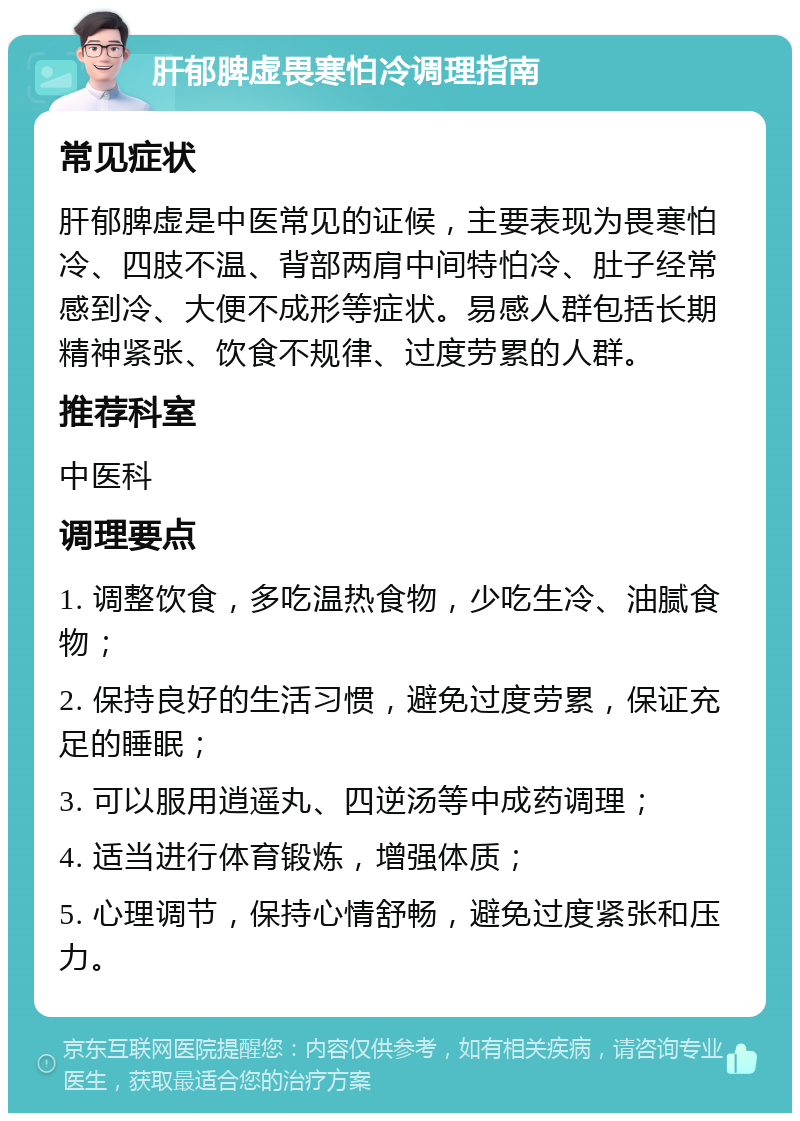 肝郁脾虚畏寒怕冷调理指南 常见症状 肝郁脾虚是中医常见的证候，主要表现为畏寒怕冷、四肢不温、背部两肩中间特怕冷、肚子经常感到冷、大便不成形等症状。易感人群包括长期精神紧张、饮食不规律、过度劳累的人群。 推荐科室 中医科 调理要点 1. 调整饮食，多吃温热食物，少吃生冷、油腻食物； 2. 保持良好的生活习惯，避免过度劳累，保证充足的睡眠； 3. 可以服用逍遥丸、四逆汤等中成药调理； 4. 适当进行体育锻炼，增强体质； 5. 心理调节，保持心情舒畅，避免过度紧张和压力。