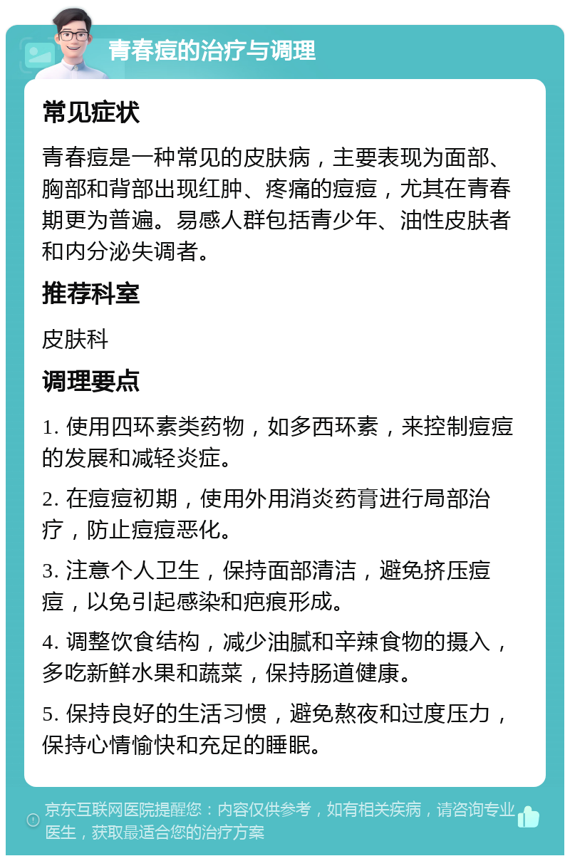 青春痘的治疗与调理 常见症状 青春痘是一种常见的皮肤病，主要表现为面部、胸部和背部出现红肿、疼痛的痘痘，尤其在青春期更为普遍。易感人群包括青少年、油性皮肤者和内分泌失调者。 推荐科室 皮肤科 调理要点 1. 使用四环素类药物，如多西环素，来控制痘痘的发展和减轻炎症。 2. 在痘痘初期，使用外用消炎药膏进行局部治疗，防止痘痘恶化。 3. 注意个人卫生，保持面部清洁，避免挤压痘痘，以免引起感染和疤痕形成。 4. 调整饮食结构，减少油腻和辛辣食物的摄入，多吃新鲜水果和蔬菜，保持肠道健康。 5. 保持良好的生活习惯，避免熬夜和过度压力，保持心情愉快和充足的睡眠。