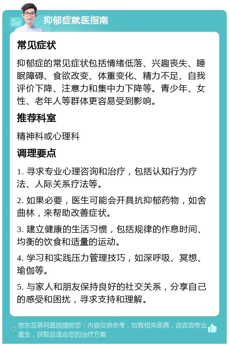 抑郁症就医指南 常见症状 抑郁症的常见症状包括情绪低落、兴趣丧失、睡眠障碍、食欲改变、体重变化、精力不足、自我评价下降、注意力和集中力下降等。青少年、女性、老年人等群体更容易受到影响。 推荐科室 精神科或心理科 调理要点 1. 寻求专业心理咨询和治疗，包括认知行为疗法、人际关系疗法等。 2. 如果必要，医生可能会开具抗抑郁药物，如舍曲林，来帮助改善症状。 3. 建立健康的生活习惯，包括规律的作息时间、均衡的饮食和适量的运动。 4. 学习和实践压力管理技巧，如深呼吸、冥想、瑜伽等。 5. 与家人和朋友保持良好的社交关系，分享自己的感受和困扰，寻求支持和理解。