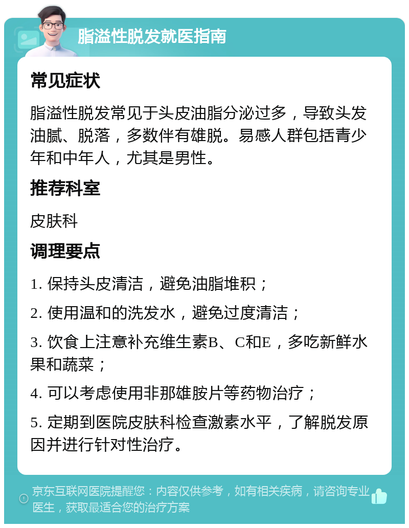 脂溢性脱发就医指南 常见症状 脂溢性脱发常见于头皮油脂分泌过多，导致头发油腻、脱落，多数伴有雄脱。易感人群包括青少年和中年人，尤其是男性。 推荐科室 皮肤科 调理要点 1. 保持头皮清洁，避免油脂堆积； 2. 使用温和的洗发水，避免过度清洁； 3. 饮食上注意补充维生素B、C和E，多吃新鲜水果和蔬菜； 4. 可以考虑使用非那雄胺片等药物治疗； 5. 定期到医院皮肤科检查激素水平，了解脱发原因并进行针对性治疗。