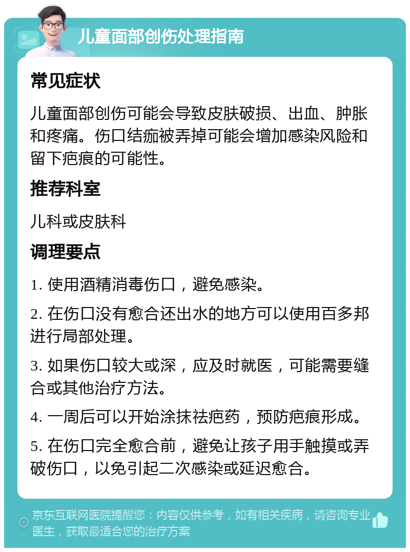 儿童面部创伤处理指南 常见症状 儿童面部创伤可能会导致皮肤破损、出血、肿胀和疼痛。伤口结痂被弄掉可能会增加感染风险和留下疤痕的可能性。 推荐科室 儿科或皮肤科 调理要点 1. 使用酒精消毒伤口，避免感染。 2. 在伤口没有愈合还出水的地方可以使用百多邦进行局部处理。 3. 如果伤口较大或深，应及时就医，可能需要缝合或其他治疗方法。 4. 一周后可以开始涂抹祛疤药，预防疤痕形成。 5. 在伤口完全愈合前，避免让孩子用手触摸或弄破伤口，以免引起二次感染或延迟愈合。