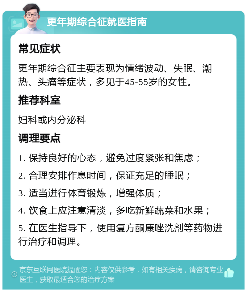 更年期综合征就医指南 常见症状 更年期综合征主要表现为情绪波动、失眠、潮热、头痛等症状，多见于45-55岁的女性。 推荐科室 妇科或内分泌科 调理要点 1. 保持良好的心态，避免过度紧张和焦虑； 2. 合理安排作息时间，保证充足的睡眠； 3. 适当进行体育锻炼，增强体质； 4. 饮食上应注意清淡，多吃新鲜蔬菜和水果； 5. 在医生指导下，使用复方酮康唑洗剂等药物进行治疗和调理。