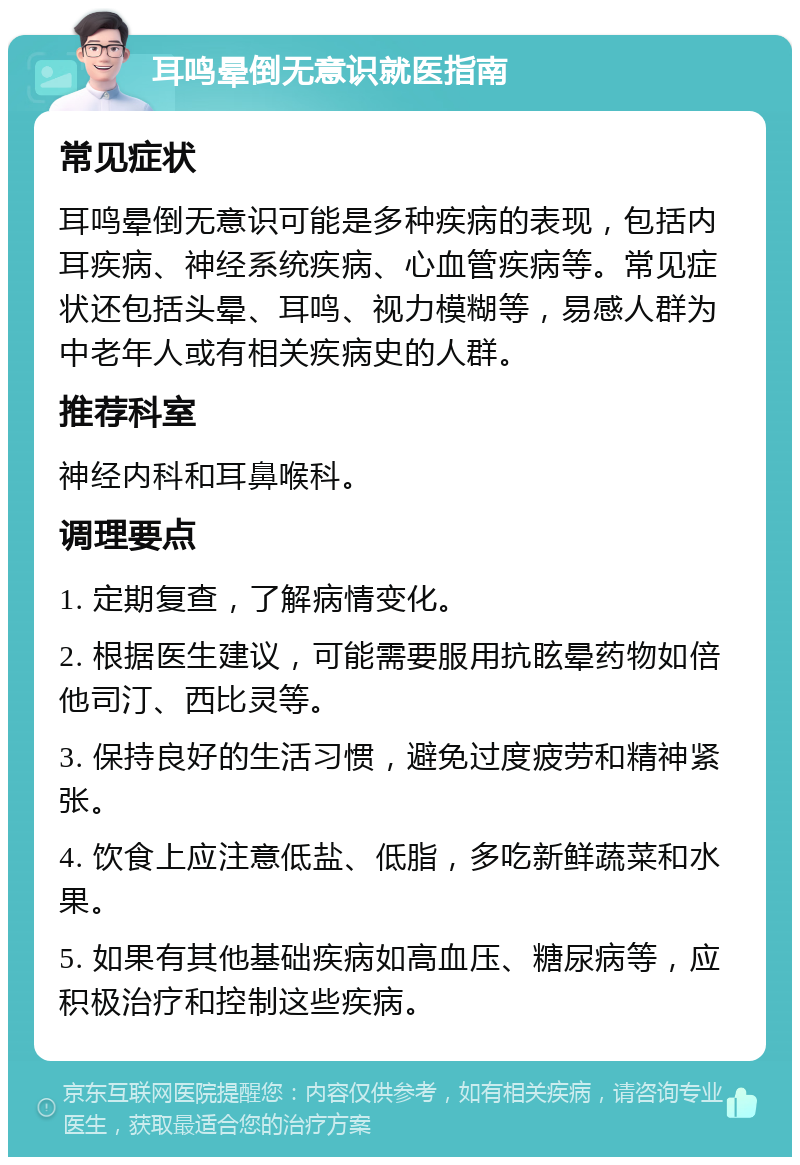 耳鸣晕倒无意识就医指南 常见症状 耳鸣晕倒无意识可能是多种疾病的表现，包括内耳疾病、神经系统疾病、心血管疾病等。常见症状还包括头晕、耳鸣、视力模糊等，易感人群为中老年人或有相关疾病史的人群。 推荐科室 神经内科和耳鼻喉科。 调理要点 1. 定期复查，了解病情变化。 2. 根据医生建议，可能需要服用抗眩晕药物如倍他司汀、西比灵等。 3. 保持良好的生活习惯，避免过度疲劳和精神紧张。 4. 饮食上应注意低盐、低脂，多吃新鲜蔬菜和水果。 5. 如果有其他基础疾病如高血压、糖尿病等，应积极治疗和控制这些疾病。