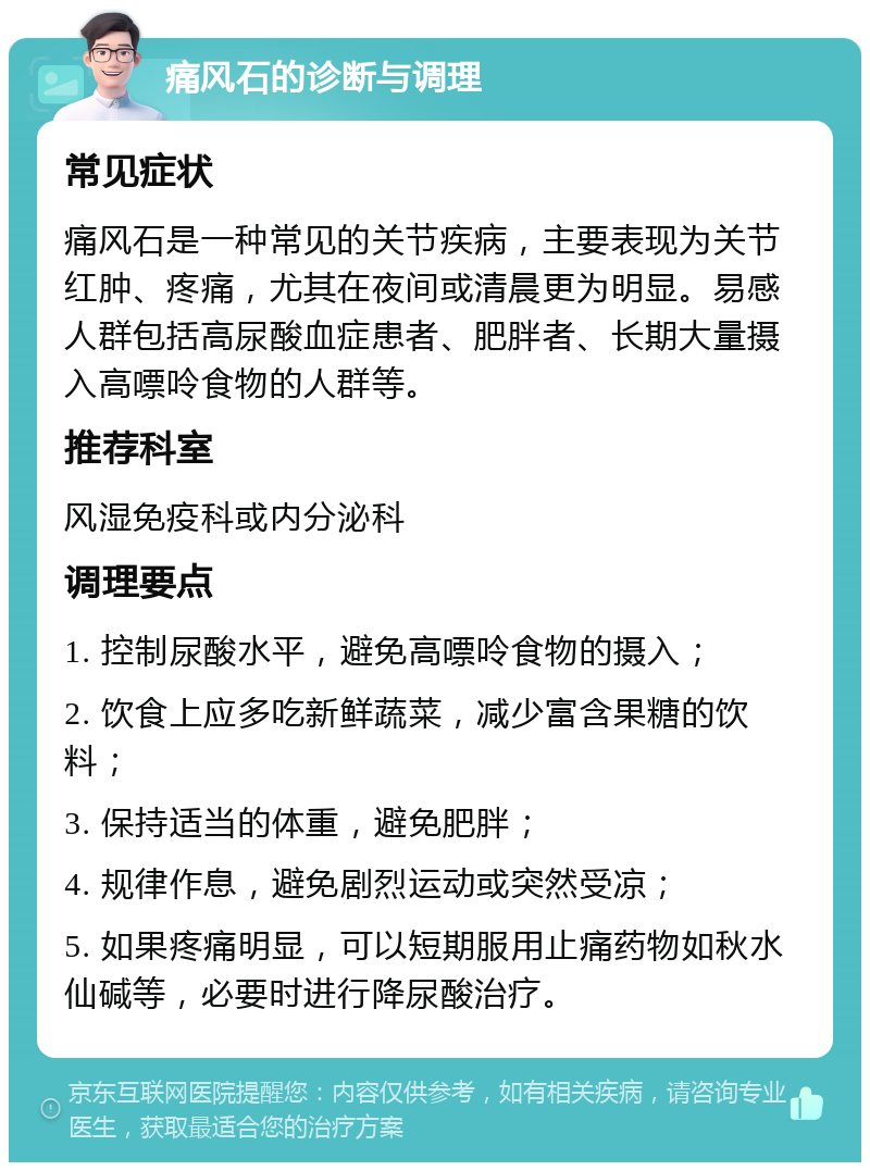 痛风石的诊断与调理 常见症状 痛风石是一种常见的关节疾病，主要表现为关节红肿、疼痛，尤其在夜间或清晨更为明显。易感人群包括高尿酸血症患者、肥胖者、长期大量摄入高嘌呤食物的人群等。 推荐科室 风湿免疫科或内分泌科 调理要点 1. 控制尿酸水平，避免高嘌呤食物的摄入； 2. 饮食上应多吃新鲜蔬菜，减少富含果糖的饮料； 3. 保持适当的体重，避免肥胖； 4. 规律作息，避免剧烈运动或突然受凉； 5. 如果疼痛明显，可以短期服用止痛药物如秋水仙碱等，必要时进行降尿酸治疗。