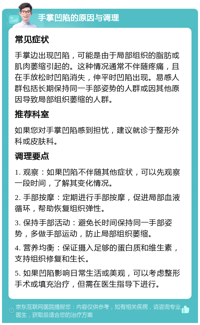 手掌凹陷的原因与调理 常见症状 手掌边出现凹陷，可能是由于局部组织的脂肪或肌肉萎缩引起的。这种情况通常不伴随疼痛，且在手放松时凹陷消失，伸平时凹陷出现。易感人群包括长期保持同一手部姿势的人群或因其他原因导致局部组织萎缩的人群。 推荐科室 如果您对手掌凹陷感到担忧，建议就诊于整形外科或皮肤科。 调理要点 1. 观察：如果凹陷不伴随其他症状，可以先观察一段时间，了解其变化情况。 2. 手部按摩：定期进行手部按摩，促进局部血液循环，帮助恢复组织弹性。 3. 保持手部活动：避免长时间保持同一手部姿势，多做手部运动，防止局部组织萎缩。 4. 营养均衡：保证摄入足够的蛋白质和维生素，支持组织修复和生长。 5. 如果凹陷影响日常生活或美观，可以考虑整形手术或填充治疗，但需在医生指导下进行。