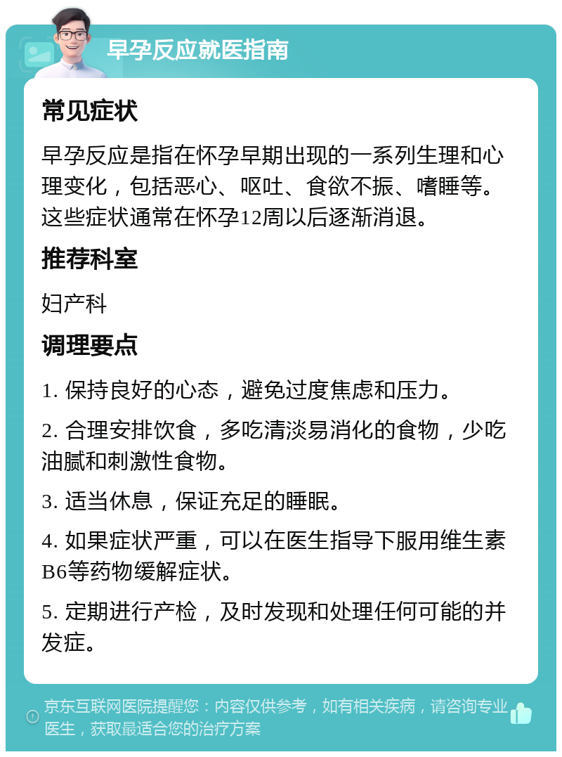 早孕反应就医指南 常见症状 早孕反应是指在怀孕早期出现的一系列生理和心理变化，包括恶心、呕吐、食欲不振、嗜睡等。这些症状通常在怀孕12周以后逐渐消退。 推荐科室 妇产科 调理要点 1. 保持良好的心态，避免过度焦虑和压力。 2. 合理安排饮食，多吃清淡易消化的食物，少吃油腻和刺激性食物。 3. 适当休息，保证充足的睡眠。 4. 如果症状严重，可以在医生指导下服用维生素B6等药物缓解症状。 5. 定期进行产检，及时发现和处理任何可能的并发症。