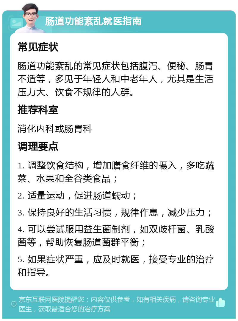 肠道功能紊乱就医指南 常见症状 肠道功能紊乱的常见症状包括腹泻、便秘、肠胃不适等，多见于年轻人和中老年人，尤其是生活压力大、饮食不规律的人群。 推荐科室 消化内科或肠胃科 调理要点 1. 调整饮食结构，增加膳食纤维的摄入，多吃蔬菜、水果和全谷类食品； 2. 适量运动，促进肠道蠕动； 3. 保持良好的生活习惯，规律作息，减少压力； 4. 可以尝试服用益生菌制剂，如双歧杆菌、乳酸菌等，帮助恢复肠道菌群平衡； 5. 如果症状严重，应及时就医，接受专业的治疗和指导。