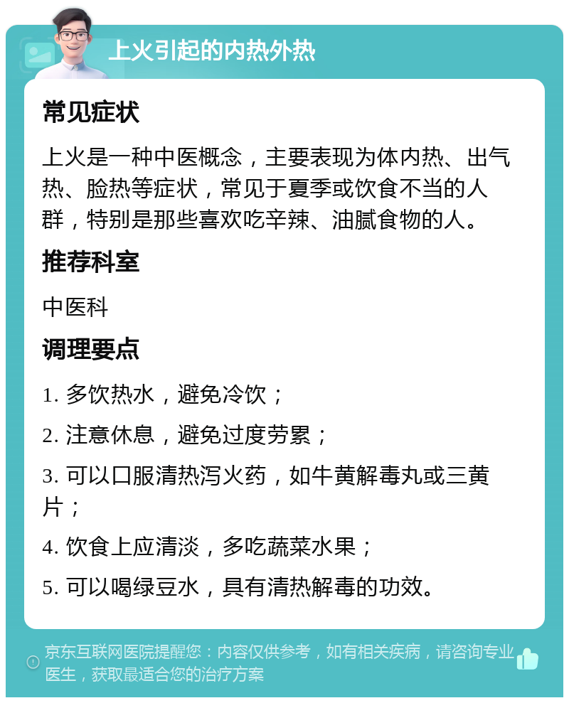 上火引起的内热外热 常见症状 上火是一种中医概念，主要表现为体内热、出气热、脸热等症状，常见于夏季或饮食不当的人群，特别是那些喜欢吃辛辣、油腻食物的人。 推荐科室 中医科 调理要点 1. 多饮热水，避免冷饮； 2. 注意休息，避免过度劳累； 3. 可以口服清热泻火药，如牛黄解毒丸或三黄片； 4. 饮食上应清淡，多吃蔬菜水果； 5. 可以喝绿豆水，具有清热解毒的功效。