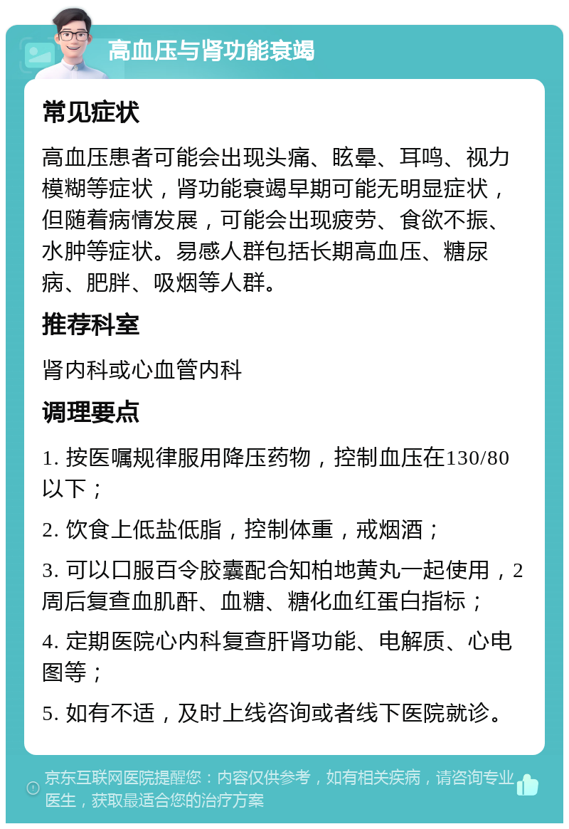 高血压与肾功能衰竭 常见症状 高血压患者可能会出现头痛、眩晕、耳鸣、视力模糊等症状，肾功能衰竭早期可能无明显症状，但随着病情发展，可能会出现疲劳、食欲不振、水肿等症状。易感人群包括长期高血压、糖尿病、肥胖、吸烟等人群。 推荐科室 肾内科或心血管内科 调理要点 1. 按医嘱规律服用降压药物，控制血压在130/80以下； 2. 饮食上低盐低脂，控制体重，戒烟酒； 3. 可以口服百令胶囊配合知柏地黄丸一起使用，2周后复查血肌酐、血糖、糖化血红蛋白指标； 4. 定期医院心内科复查肝肾功能、电解质、心电图等； 5. 如有不适，及时上线咨询或者线下医院就诊。