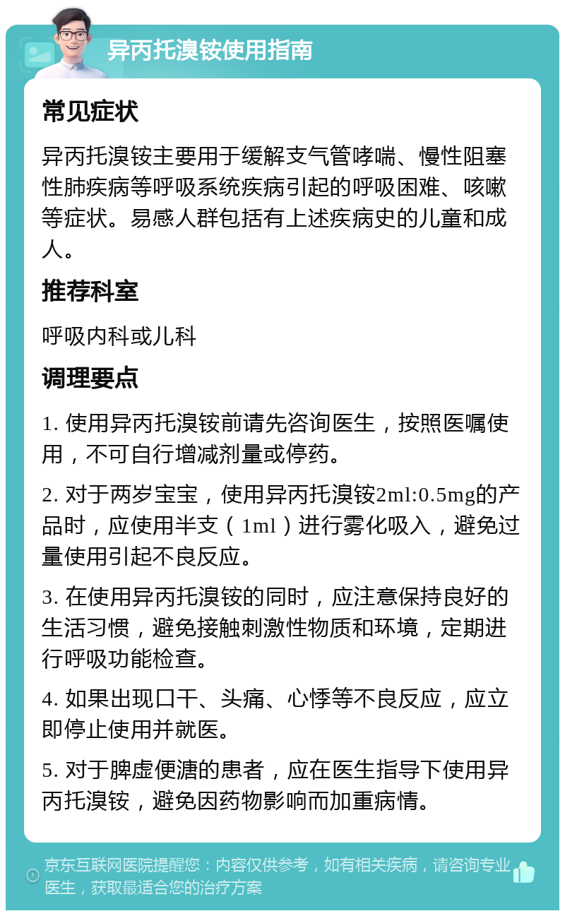 异丙托溴铵使用指南 常见症状 异丙托溴铵主要用于缓解支气管哮喘、慢性阻塞性肺疾病等呼吸系统疾病引起的呼吸困难、咳嗽等症状。易感人群包括有上述疾病史的儿童和成人。 推荐科室 呼吸内科或儿科 调理要点 1. 使用异丙托溴铵前请先咨询医生，按照医嘱使用，不可自行增减剂量或停药。 2. 对于两岁宝宝，使用异丙托溴铵2ml:0.5mg的产品时，应使用半支（1ml）进行雾化吸入，避免过量使用引起不良反应。 3. 在使用异丙托溴铵的同时，应注意保持良好的生活习惯，避免接触刺激性物质和环境，定期进行呼吸功能检查。 4. 如果出现口干、头痛、心悸等不良反应，应立即停止使用并就医。 5. 对于脾虚便溏的患者，应在医生指导下使用异丙托溴铵，避免因药物影响而加重病情。