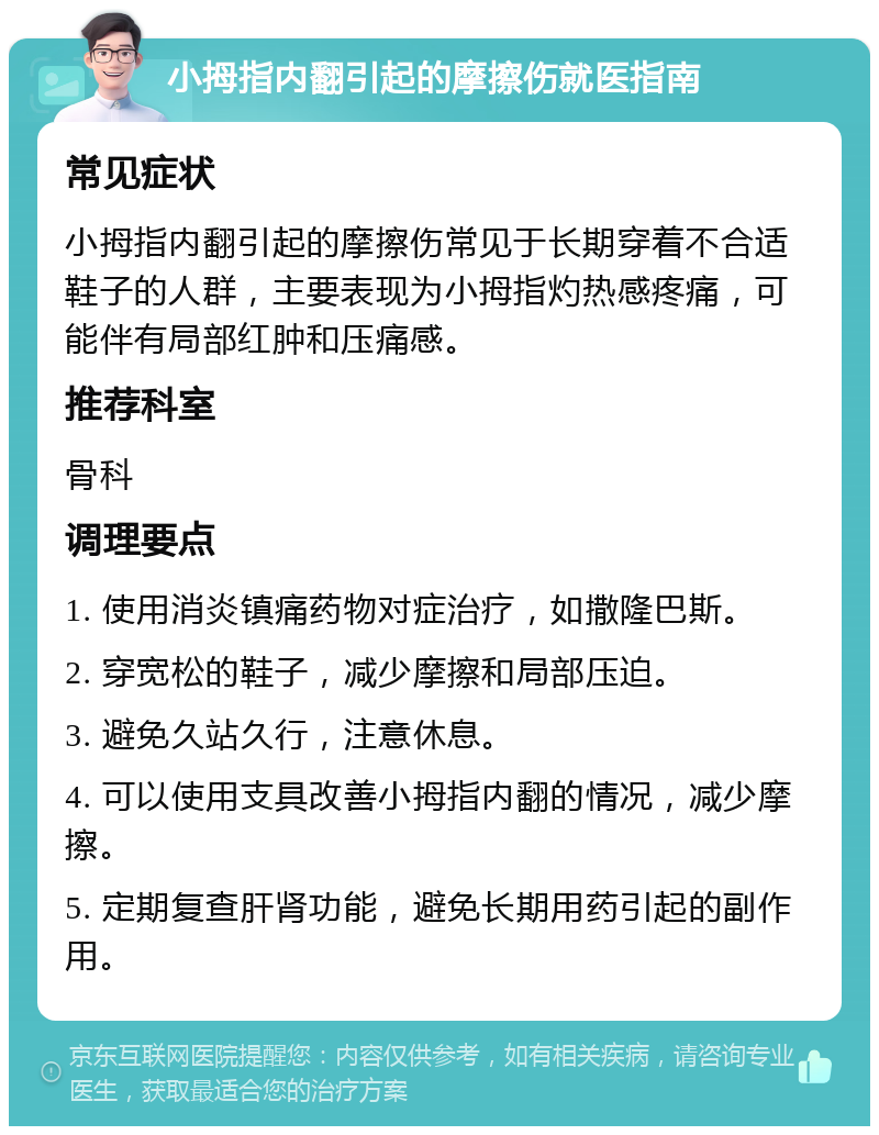 小拇指内翻引起的摩擦伤就医指南 常见症状 小拇指内翻引起的摩擦伤常见于长期穿着不合适鞋子的人群，主要表现为小拇指灼热感疼痛，可能伴有局部红肿和压痛感。 推荐科室 骨科 调理要点 1. 使用消炎镇痛药物对症治疗，如撒隆巴斯。 2. 穿宽松的鞋子，减少摩擦和局部压迫。 3. 避免久站久行，注意休息。 4. 可以使用支具改善小拇指内翻的情况，减少摩擦。 5. 定期复查肝肾功能，避免长期用药引起的副作用。