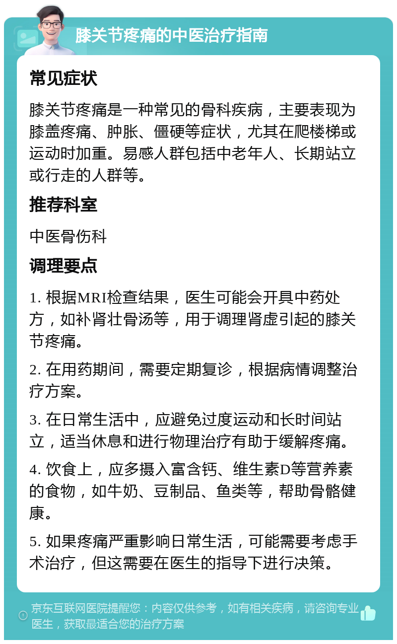 膝关节疼痛的中医治疗指南 常见症状 膝关节疼痛是一种常见的骨科疾病，主要表现为膝盖疼痛、肿胀、僵硬等症状，尤其在爬楼梯或运动时加重。易感人群包括中老年人、长期站立或行走的人群等。 推荐科室 中医骨伤科 调理要点 1. 根据MRI检查结果，医生可能会开具中药处方，如补肾壮骨汤等，用于调理肾虚引起的膝关节疼痛。 2. 在用药期间，需要定期复诊，根据病情调整治疗方案。 3. 在日常生活中，应避免过度运动和长时间站立，适当休息和进行物理治疗有助于缓解疼痛。 4. 饮食上，应多摄入富含钙、维生素D等营养素的食物，如牛奶、豆制品、鱼类等，帮助骨骼健康。 5. 如果疼痛严重影响日常生活，可能需要考虑手术治疗，但这需要在医生的指导下进行决策。