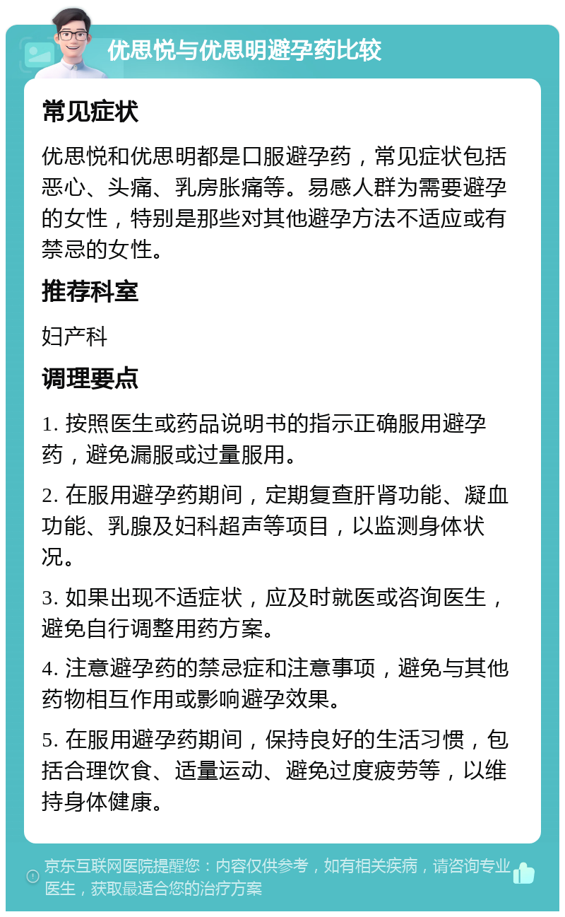 优思悦与优思明避孕药比较 常见症状 优思悦和优思明都是口服避孕药，常见症状包括恶心、头痛、乳房胀痛等。易感人群为需要避孕的女性，特别是那些对其他避孕方法不适应或有禁忌的女性。 推荐科室 妇产科 调理要点 1. 按照医生或药品说明书的指示正确服用避孕药，避免漏服或过量服用。 2. 在服用避孕药期间，定期复查肝肾功能、凝血功能、乳腺及妇科超声等项目，以监测身体状况。 3. 如果出现不适症状，应及时就医或咨询医生，避免自行调整用药方案。 4. 注意避孕药的禁忌症和注意事项，避免与其他药物相互作用或影响避孕效果。 5. 在服用避孕药期间，保持良好的生活习惯，包括合理饮食、适量运动、避免过度疲劳等，以维持身体健康。