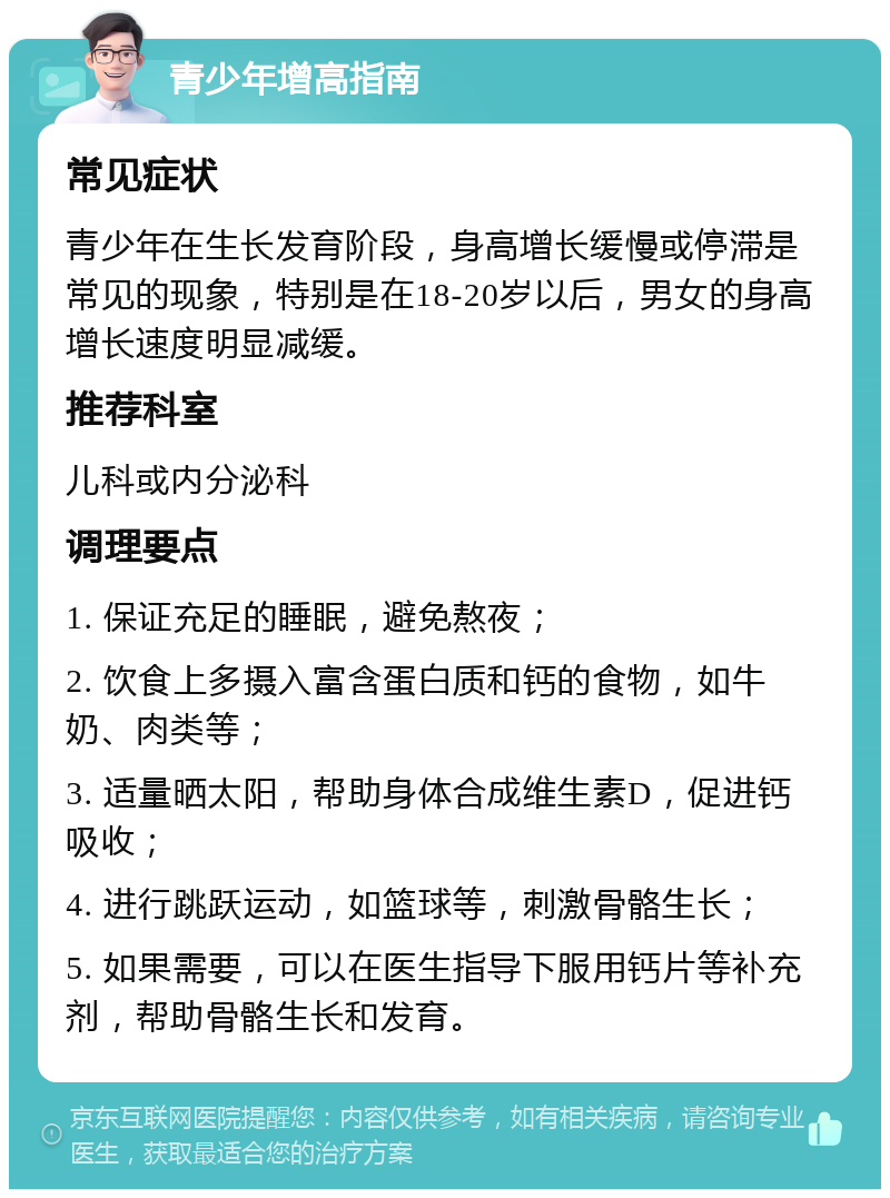 青少年增高指南 常见症状 青少年在生长发育阶段，身高增长缓慢或停滞是常见的现象，特别是在18-20岁以后，男女的身高增长速度明显减缓。 推荐科室 儿科或内分泌科 调理要点 1. 保证充足的睡眠，避免熬夜； 2. 饮食上多摄入富含蛋白质和钙的食物，如牛奶、肉类等； 3. 适量晒太阳，帮助身体合成维生素D，促进钙吸收； 4. 进行跳跃运动，如篮球等，刺激骨骼生长； 5. 如果需要，可以在医生指导下服用钙片等补充剂，帮助骨骼生长和发育。