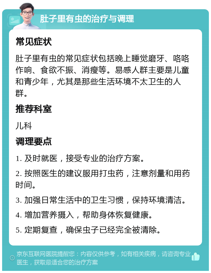 肚子里有虫的治疗与调理 常见症状 肚子里有虫的常见症状包括晚上睡觉磨牙、咯咯作响、食欲不振、消瘦等。易感人群主要是儿童和青少年，尤其是那些生活环境不太卫生的人群。 推荐科室 儿科 调理要点 1. 及时就医，接受专业的治疗方案。 2. 按照医生的建议服用打虫药，注意剂量和用药时间。 3. 加强日常生活中的卫生习惯，保持环境清洁。 4. 增加营养摄入，帮助身体恢复健康。 5. 定期复查，确保虫子已经完全被清除。