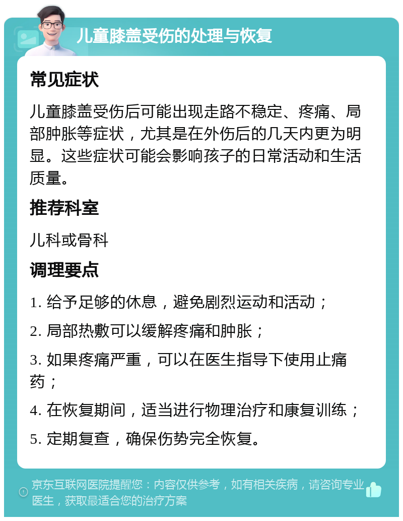 儿童膝盖受伤的处理与恢复 常见症状 儿童膝盖受伤后可能出现走路不稳定、疼痛、局部肿胀等症状，尤其是在外伤后的几天内更为明显。这些症状可能会影响孩子的日常活动和生活质量。 推荐科室 儿科或骨科 调理要点 1. 给予足够的休息，避免剧烈运动和活动； 2. 局部热敷可以缓解疼痛和肿胀； 3. 如果疼痛严重，可以在医生指导下使用止痛药； 4. 在恢复期间，适当进行物理治疗和康复训练； 5. 定期复查，确保伤势完全恢复。