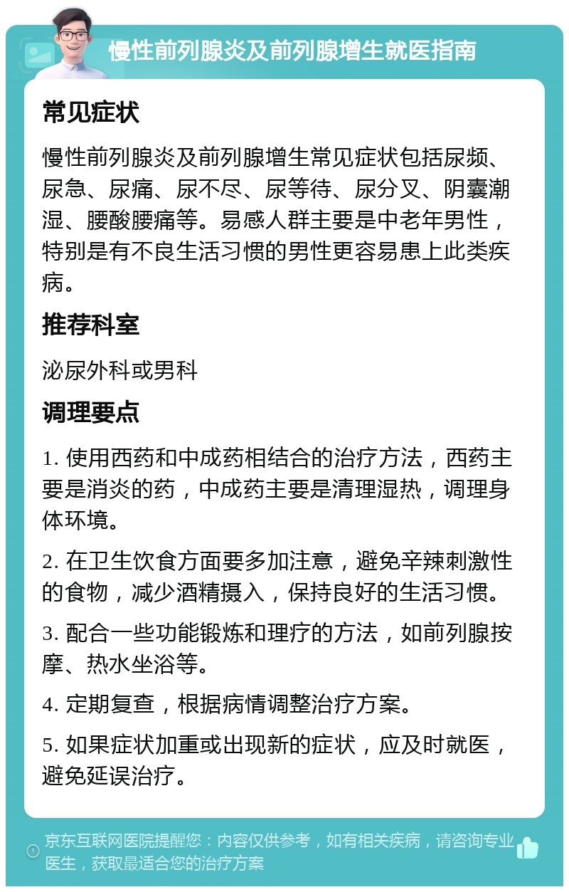 慢性前列腺炎及前列腺增生就医指南 常见症状 慢性前列腺炎及前列腺增生常见症状包括尿频、尿急、尿痛、尿不尽、尿等待、尿分叉、阴囊潮湿、腰酸腰痛等。易感人群主要是中老年男性，特别是有不良生活习惯的男性更容易患上此类疾病。 推荐科室 泌尿外科或男科 调理要点 1. 使用西药和中成药相结合的治疗方法，西药主要是消炎的药，中成药主要是清理湿热，调理身体环境。 2. 在卫生饮食方面要多加注意，避免辛辣刺激性的食物，减少酒精摄入，保持良好的生活习惯。 3. 配合一些功能锻炼和理疗的方法，如前列腺按摩、热水坐浴等。 4. 定期复查，根据病情调整治疗方案。 5. 如果症状加重或出现新的症状，应及时就医，避免延误治疗。