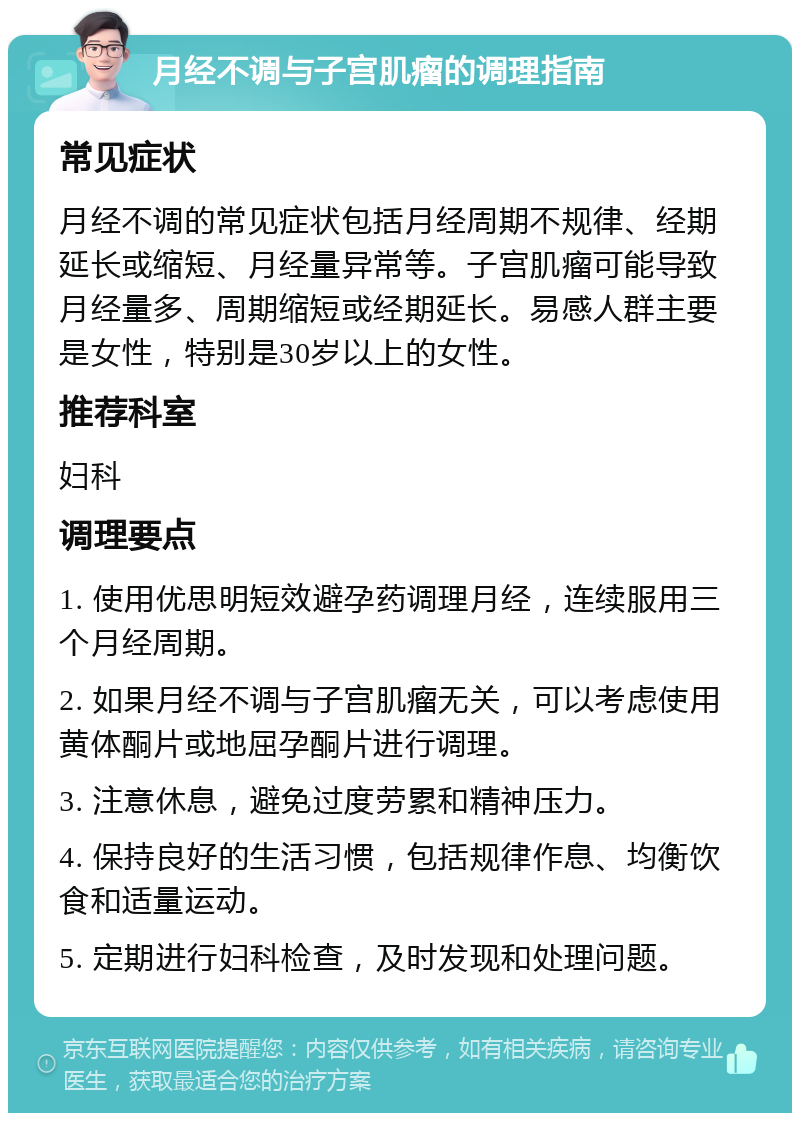 月经不调与子宫肌瘤的调理指南 常见症状 月经不调的常见症状包括月经周期不规律、经期延长或缩短、月经量异常等。子宫肌瘤可能导致月经量多、周期缩短或经期延长。易感人群主要是女性，特别是30岁以上的女性。 推荐科室 妇科 调理要点 1. 使用优思明短效避孕药调理月经，连续服用三个月经周期。 2. 如果月经不调与子宫肌瘤无关，可以考虑使用黄体酮片或地屈孕酮片进行调理。 3. 注意休息，避免过度劳累和精神压力。 4. 保持良好的生活习惯，包括规律作息、均衡饮食和适量运动。 5. 定期进行妇科检查，及时发现和处理问题。