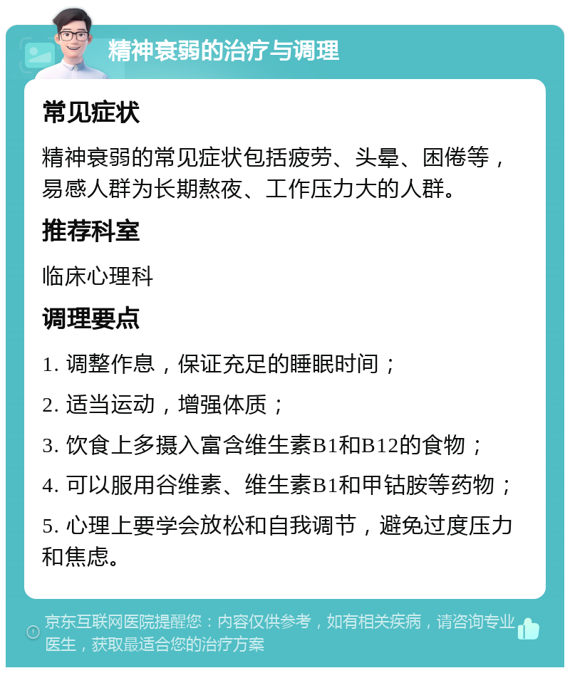 精神衰弱的治疗与调理 常见症状 精神衰弱的常见症状包括疲劳、头晕、困倦等，易感人群为长期熬夜、工作压力大的人群。 推荐科室 临床心理科 调理要点 1. 调整作息，保证充足的睡眠时间； 2. 适当运动，增强体质； 3. 饮食上多摄入富含维生素B1和B12的食物； 4. 可以服用谷维素、维生素B1和甲钴胺等药物； 5. 心理上要学会放松和自我调节，避免过度压力和焦虑。