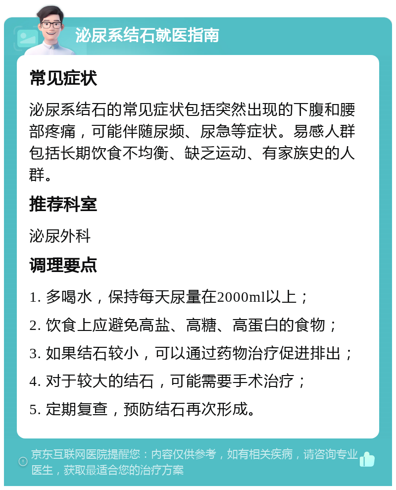 泌尿系结石就医指南 常见症状 泌尿系结石的常见症状包括突然出现的下腹和腰部疼痛，可能伴随尿频、尿急等症状。易感人群包括长期饮食不均衡、缺乏运动、有家族史的人群。 推荐科室 泌尿外科 调理要点 1. 多喝水，保持每天尿量在2000ml以上； 2. 饮食上应避免高盐、高糖、高蛋白的食物； 3. 如果结石较小，可以通过药物治疗促进排出； 4. 对于较大的结石，可能需要手术治疗； 5. 定期复查，预防结石再次形成。