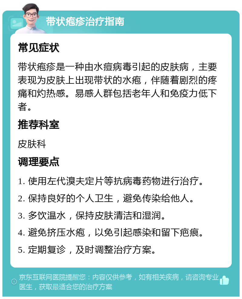 带状疱疹治疗指南 常见症状 带状疱疹是一种由水痘病毒引起的皮肤病，主要表现为皮肤上出现带状的水疱，伴随着剧烈的疼痛和灼热感。易感人群包括老年人和免疫力低下者。 推荐科室 皮肤科 调理要点 1. 使用左代溴夫定片等抗病毒药物进行治疗。 2. 保持良好的个人卫生，避免传染给他人。 3. 多饮温水，保持皮肤清洁和湿润。 4. 避免挤压水疱，以免引起感染和留下疤痕。 5. 定期复诊，及时调整治疗方案。