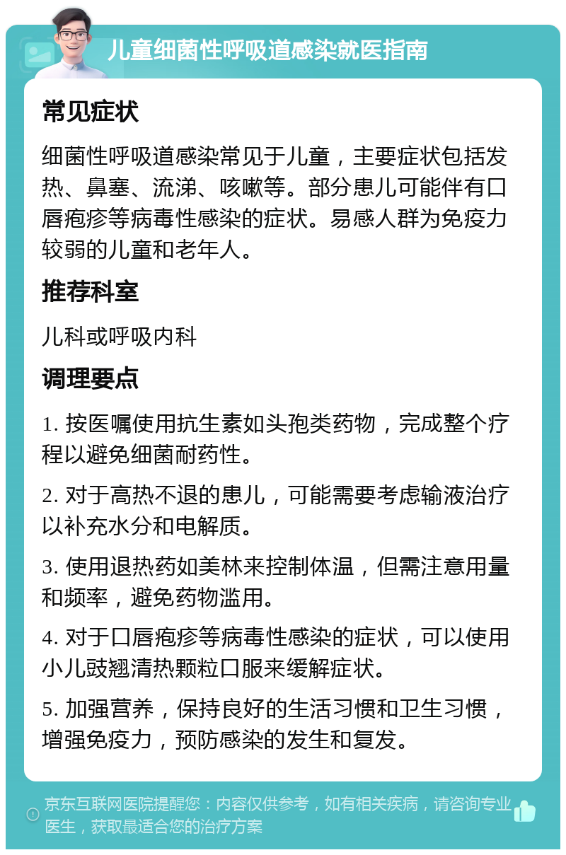 儿童细菌性呼吸道感染就医指南 常见症状 细菌性呼吸道感染常见于儿童，主要症状包括发热、鼻塞、流涕、咳嗽等。部分患儿可能伴有口唇疱疹等病毒性感染的症状。易感人群为免疫力较弱的儿童和老年人。 推荐科室 儿科或呼吸内科 调理要点 1. 按医嘱使用抗生素如头孢类药物，完成整个疗程以避免细菌耐药性。 2. 对于高热不退的患儿，可能需要考虑输液治疗以补充水分和电解质。 3. 使用退热药如美林来控制体温，但需注意用量和频率，避免药物滥用。 4. 对于口唇疱疹等病毒性感染的症状，可以使用小儿豉翘清热颗粒口服来缓解症状。 5. 加强营养，保持良好的生活习惯和卫生习惯，增强免疫力，预防感染的发生和复发。