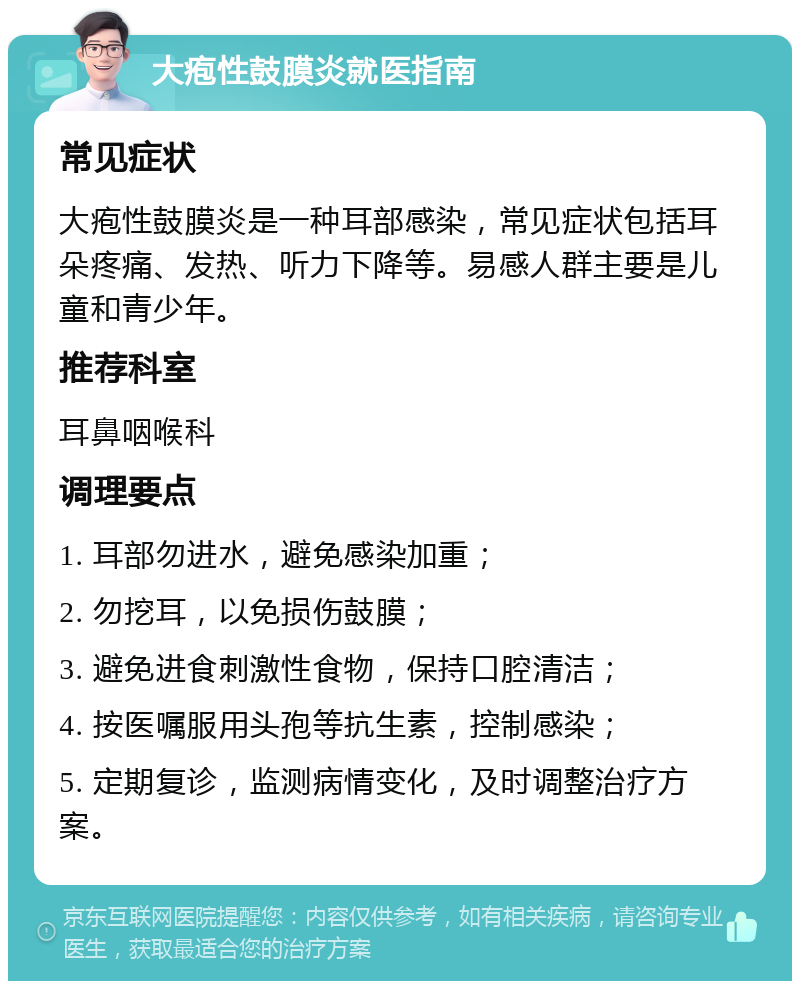 大疱性鼓膜炎就医指南 常见症状 大疱性鼓膜炎是一种耳部感染，常见症状包括耳朵疼痛、发热、听力下降等。易感人群主要是儿童和青少年。 推荐科室 耳鼻咽喉科 调理要点 1. 耳部勿进水，避免感染加重； 2. 勿挖耳，以免损伤鼓膜； 3. 避免进食刺激性食物，保持口腔清洁； 4. 按医嘱服用头孢等抗生素，控制感染； 5. 定期复诊，监测病情变化，及时调整治疗方案。