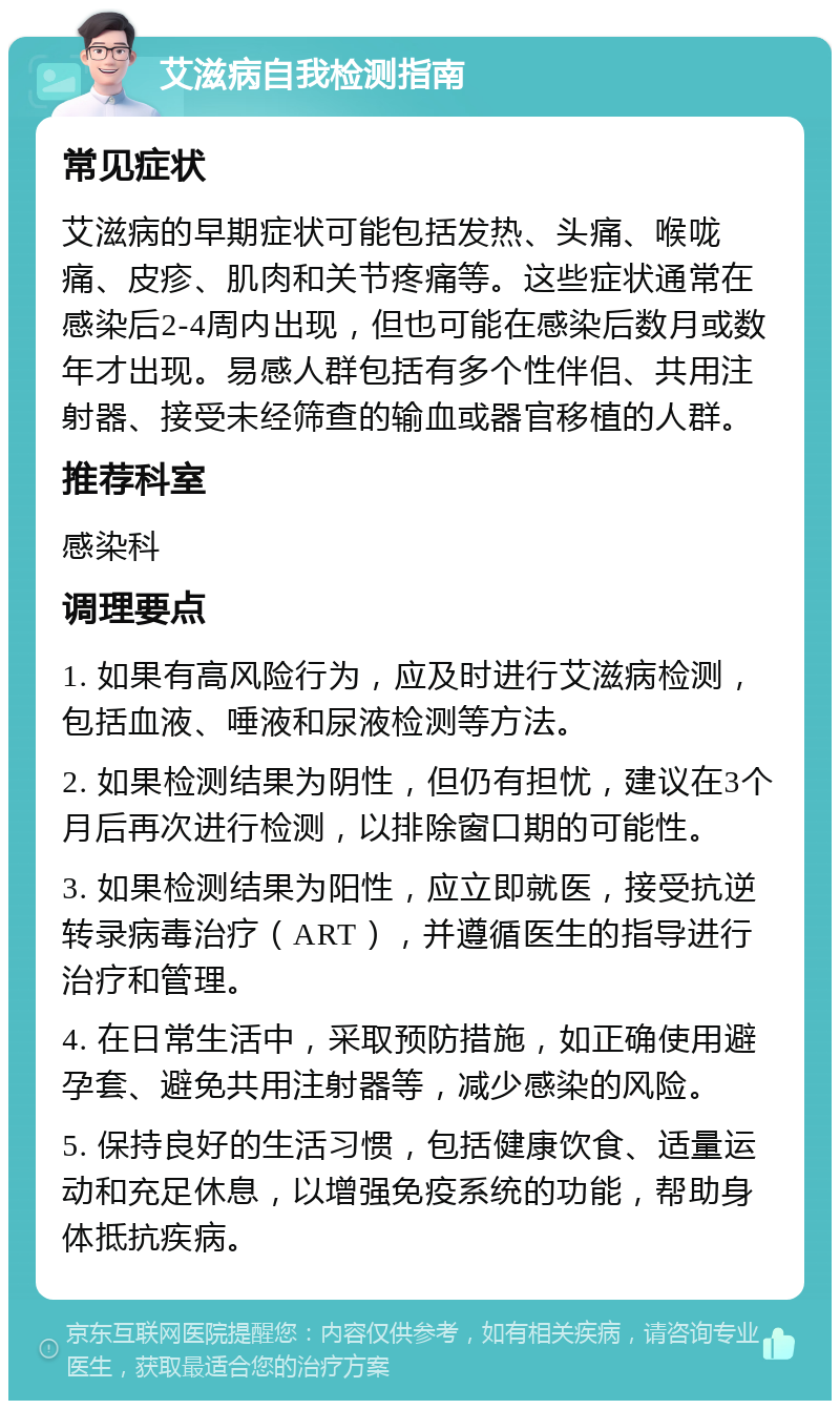 艾滋病自我检测指南 常见症状 艾滋病的早期症状可能包括发热、头痛、喉咙痛、皮疹、肌肉和关节疼痛等。这些症状通常在感染后2-4周内出现，但也可能在感染后数月或数年才出现。易感人群包括有多个性伴侣、共用注射器、接受未经筛查的输血或器官移植的人群。 推荐科室 感染科 调理要点 1. 如果有高风险行为，应及时进行艾滋病检测，包括血液、唾液和尿液检测等方法。 2. 如果检测结果为阴性，但仍有担忧，建议在3个月后再次进行检测，以排除窗口期的可能性。 3. 如果检测结果为阳性，应立即就医，接受抗逆转录病毒治疗（ART），并遵循医生的指导进行治疗和管理。 4. 在日常生活中，采取预防措施，如正确使用避孕套、避免共用注射器等，减少感染的风险。 5. 保持良好的生活习惯，包括健康饮食、适量运动和充足休息，以增强免疫系统的功能，帮助身体抵抗疾病。