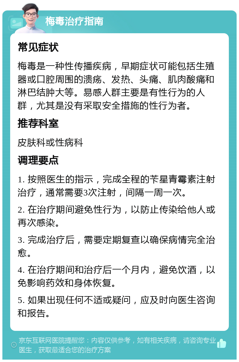 梅毒治疗指南 常见症状 梅毒是一种性传播疾病，早期症状可能包括生殖器或口腔周围的溃疡、发热、头痛、肌肉酸痛和淋巴结肿大等。易感人群主要是有性行为的人群，尤其是没有采取安全措施的性行为者。 推荐科室 皮肤科或性病科 调理要点 1. 按照医生的指示，完成全程的苄星青霉素注射治疗，通常需要3次注射，间隔一周一次。 2. 在治疗期间避免性行为，以防止传染给他人或再次感染。 3. 完成治疗后，需要定期复查以确保病情完全治愈。 4. 在治疗期间和治疗后一个月内，避免饮酒，以免影响药效和身体恢复。 5. 如果出现任何不适或疑问，应及时向医生咨询和报告。