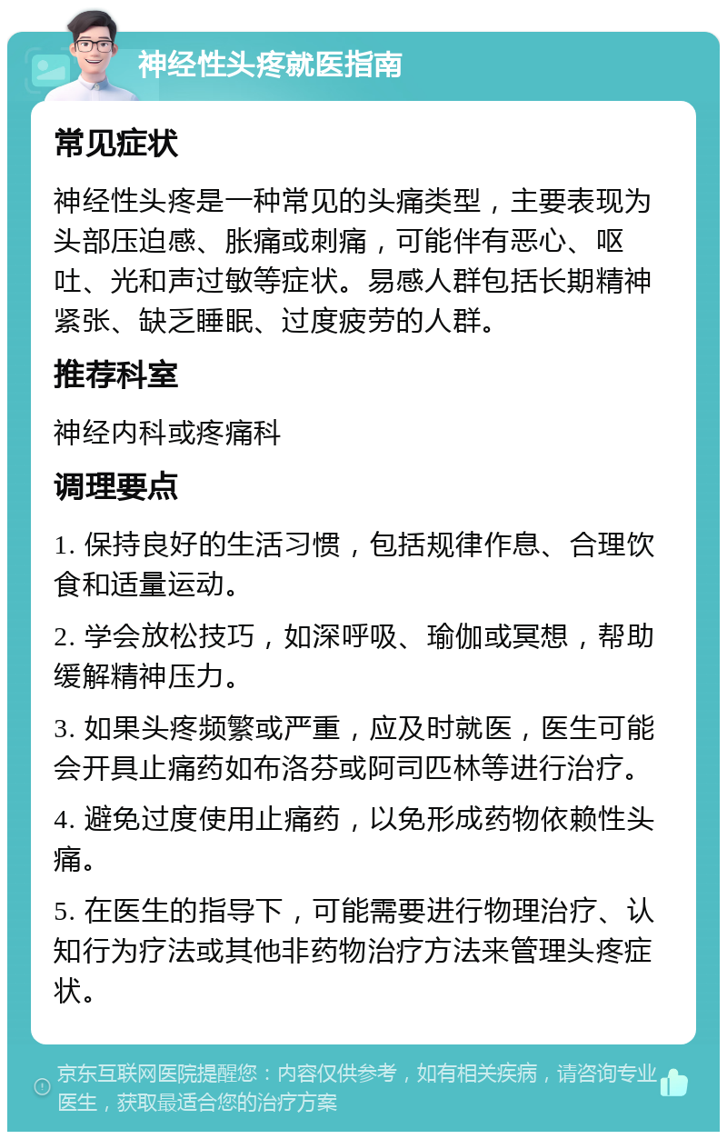 神经性头疼就医指南 常见症状 神经性头疼是一种常见的头痛类型，主要表现为头部压迫感、胀痛或刺痛，可能伴有恶心、呕吐、光和声过敏等症状。易感人群包括长期精神紧张、缺乏睡眠、过度疲劳的人群。 推荐科室 神经内科或疼痛科 调理要点 1. 保持良好的生活习惯，包括规律作息、合理饮食和适量运动。 2. 学会放松技巧，如深呼吸、瑜伽或冥想，帮助缓解精神压力。 3. 如果头疼频繁或严重，应及时就医，医生可能会开具止痛药如布洛芬或阿司匹林等进行治疗。 4. 避免过度使用止痛药，以免形成药物依赖性头痛。 5. 在医生的指导下，可能需要进行物理治疗、认知行为疗法或其他非药物治疗方法来管理头疼症状。