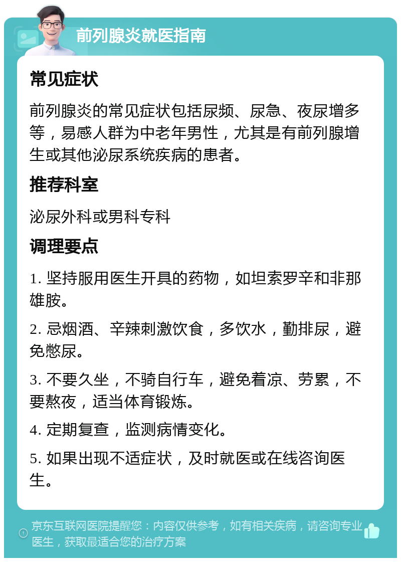 前列腺炎就医指南 常见症状 前列腺炎的常见症状包括尿频、尿急、夜尿增多等，易感人群为中老年男性，尤其是有前列腺增生或其他泌尿系统疾病的患者。 推荐科室 泌尿外科或男科专科 调理要点 1. 坚持服用医生开具的药物，如坦索罗辛和非那雄胺。 2. 忌烟酒、辛辣刺激饮食，多饮水，勤排尿，避免憋尿。 3. 不要久坐，不骑自行车，避免着凉、劳累，不要熬夜，适当体育锻炼。 4. 定期复查，监测病情变化。 5. 如果出现不适症状，及时就医或在线咨询医生。