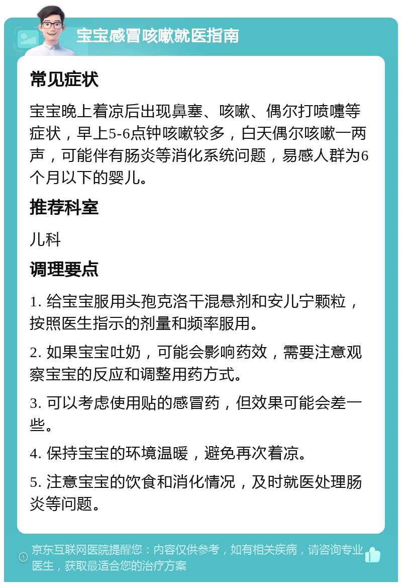 宝宝感冒咳嗽就医指南 常见症状 宝宝晚上着凉后出现鼻塞、咳嗽、偶尔打喷嚏等症状，早上5-6点钟咳嗽较多，白天偶尔咳嗽一两声，可能伴有肠炎等消化系统问题，易感人群为6个月以下的婴儿。 推荐科室 儿科 调理要点 1. 给宝宝服用头孢克洛干混悬剂和安儿宁颗粒，按照医生指示的剂量和频率服用。 2. 如果宝宝吐奶，可能会影响药效，需要注意观察宝宝的反应和调整用药方式。 3. 可以考虑使用贴的感冒药，但效果可能会差一些。 4. 保持宝宝的环境温暖，避免再次着凉。 5. 注意宝宝的饮食和消化情况，及时就医处理肠炎等问题。