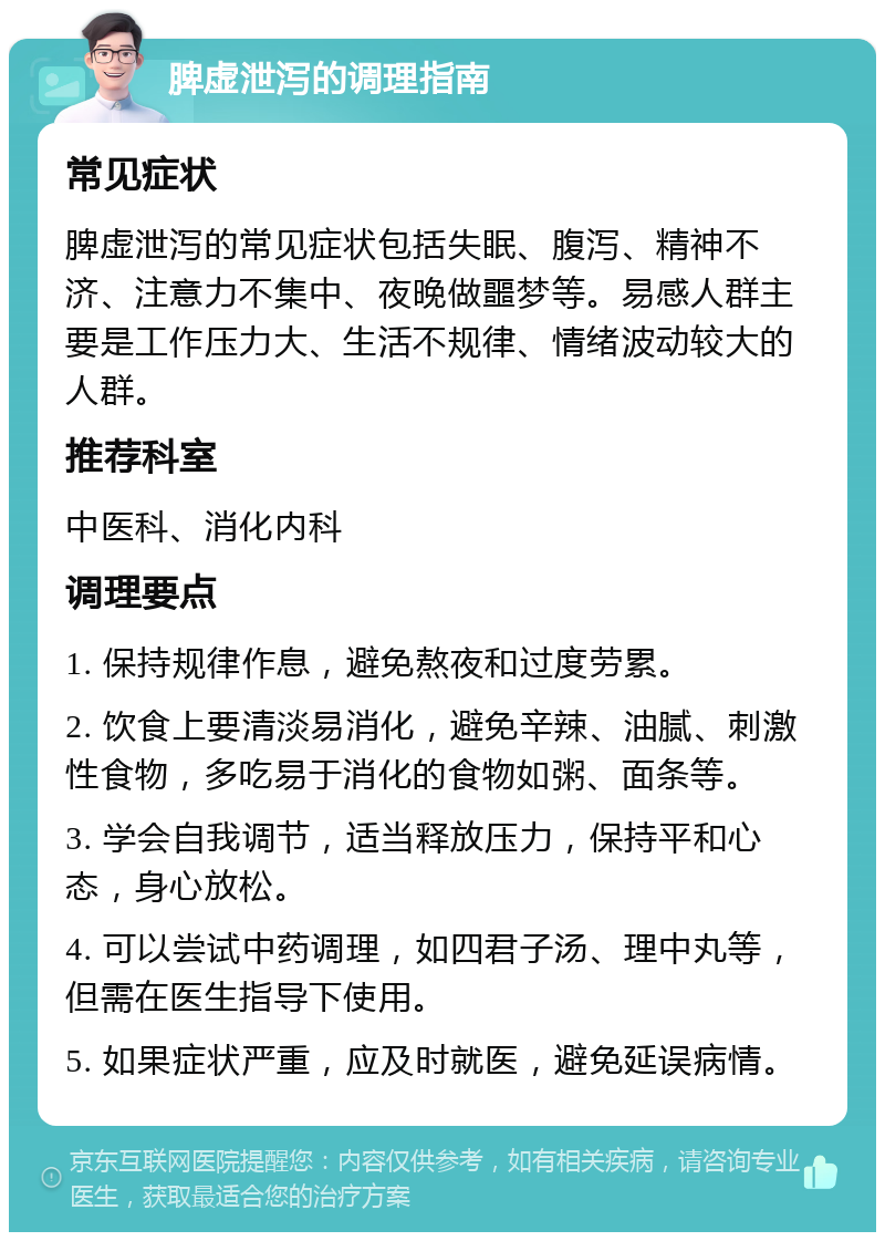 脾虚泄泻的调理指南 常见症状 脾虚泄泻的常见症状包括失眠、腹泻、精神不济、注意力不集中、夜晚做噩梦等。易感人群主要是工作压力大、生活不规律、情绪波动较大的人群。 推荐科室 中医科、消化内科 调理要点 1. 保持规律作息，避免熬夜和过度劳累。 2. 饮食上要清淡易消化，避免辛辣、油腻、刺激性食物，多吃易于消化的食物如粥、面条等。 3. 学会自我调节，适当释放压力，保持平和心态，身心放松。 4. 可以尝试中药调理，如四君子汤、理中丸等，但需在医生指导下使用。 5. 如果症状严重，应及时就医，避免延误病情。