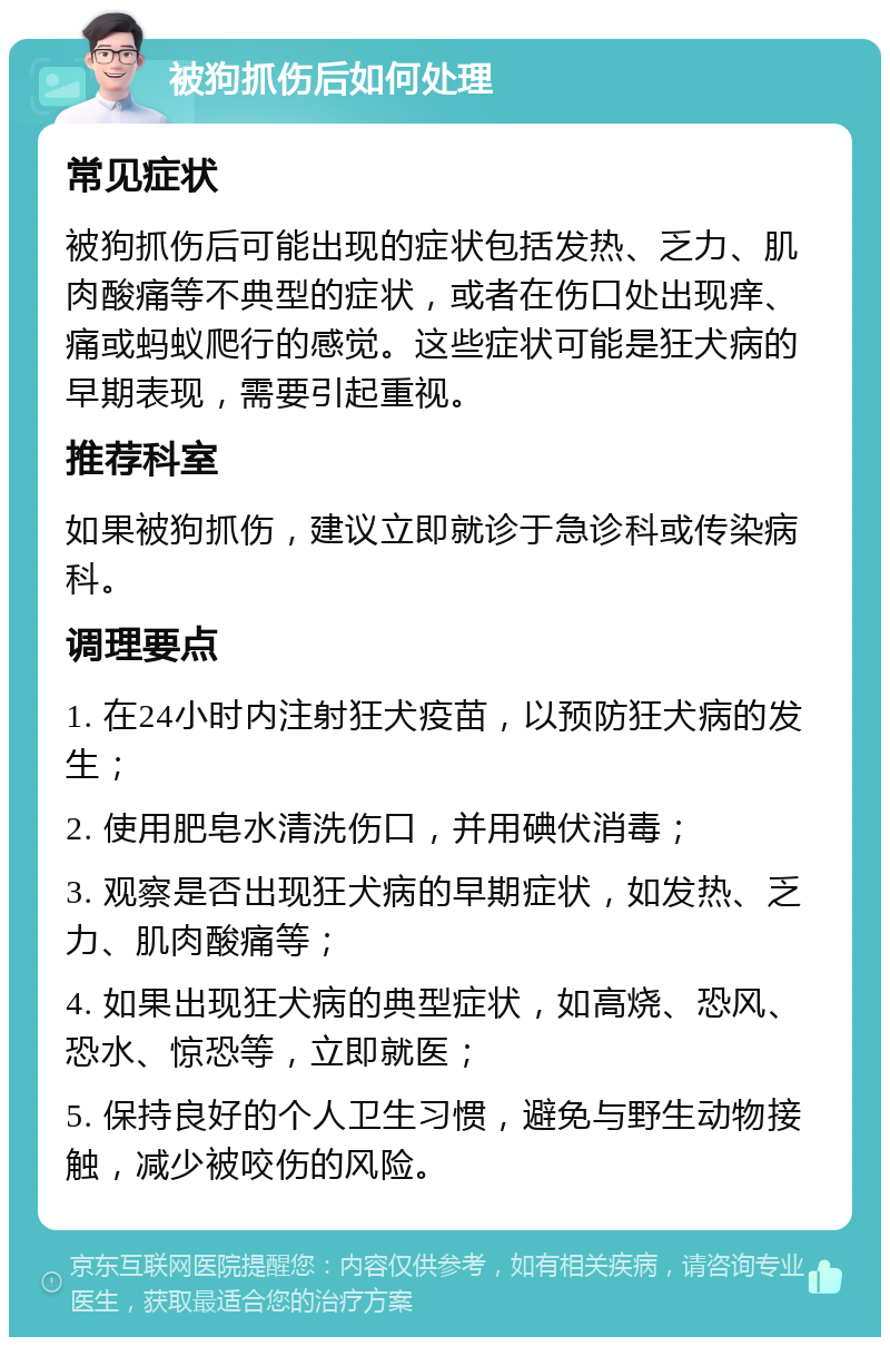 被狗抓伤后如何处理 常见症状 被狗抓伤后可能出现的症状包括发热、乏力、肌肉酸痛等不典型的症状，或者在伤口处出现痒、痛或蚂蚁爬行的感觉。这些症状可能是狂犬病的早期表现，需要引起重视。 推荐科室 如果被狗抓伤，建议立即就诊于急诊科或传染病科。 调理要点 1. 在24小时内注射狂犬疫苗，以预防狂犬病的发生； 2. 使用肥皂水清洗伤口，并用碘伏消毒； 3. 观察是否出现狂犬病的早期症状，如发热、乏力、肌肉酸痛等； 4. 如果出现狂犬病的典型症状，如高烧、恐风、恐水、惊恐等，立即就医； 5. 保持良好的个人卫生习惯，避免与野生动物接触，减少被咬伤的风险。