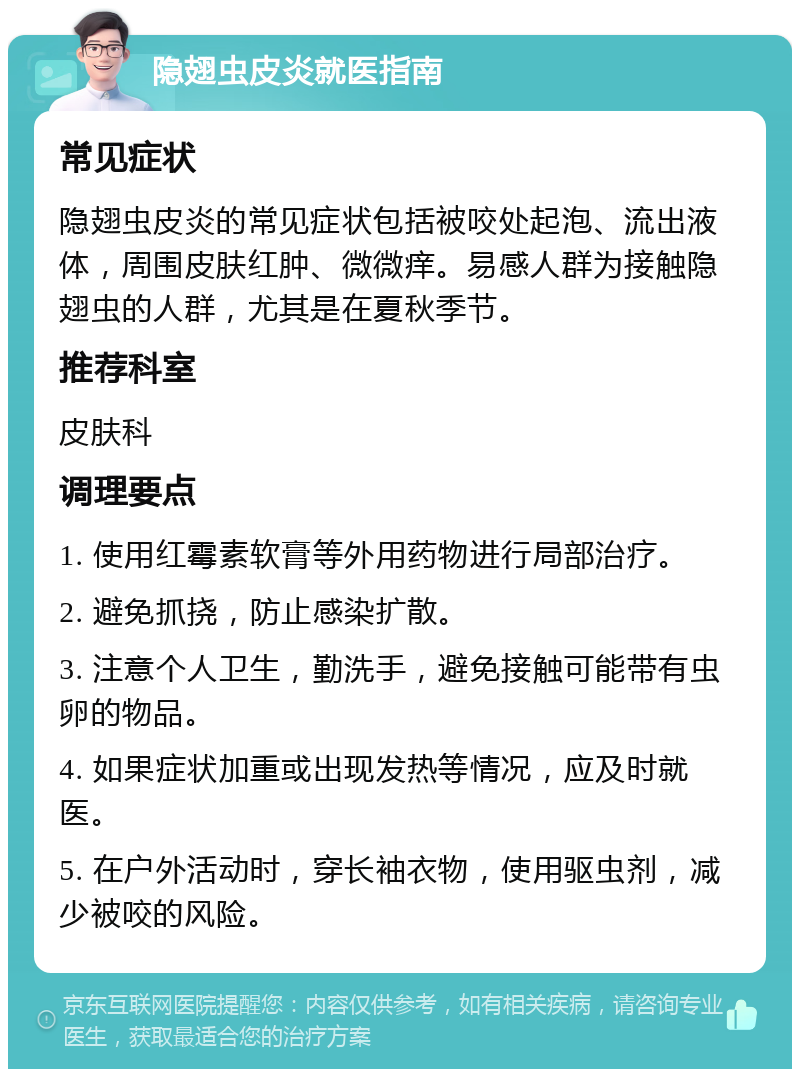 隐翅虫皮炎就医指南 常见症状 隐翅虫皮炎的常见症状包括被咬处起泡、流出液体，周围皮肤红肿、微微痒。易感人群为接触隐翅虫的人群，尤其是在夏秋季节。 推荐科室 皮肤科 调理要点 1. 使用红霉素软膏等外用药物进行局部治疗。 2. 避免抓挠，防止感染扩散。 3. 注意个人卫生，勤洗手，避免接触可能带有虫卵的物品。 4. 如果症状加重或出现发热等情况，应及时就医。 5. 在户外活动时，穿长袖衣物，使用驱虫剂，减少被咬的风险。