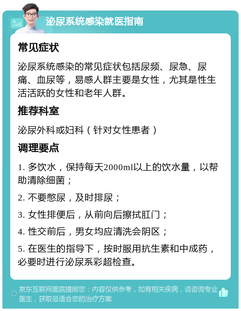 泌尿系统感染就医指南 常见症状 泌尿系统感染的常见症状包括尿频、尿急、尿痛、血尿等，易感人群主要是女性，尤其是性生活活跃的女性和老年人群。 推荐科室 泌尿外科或妇科（针对女性患者） 调理要点 1. 多饮水，保持每天2000ml以上的饮水量，以帮助清除细菌； 2. 不要憋尿，及时排尿； 3. 女性排便后，从前向后擦拭肛门； 4. 性交前后，男女均应清洗会阴区； 5. 在医生的指导下，按时服用抗生素和中成药，必要时进行泌尿系彩超检查。