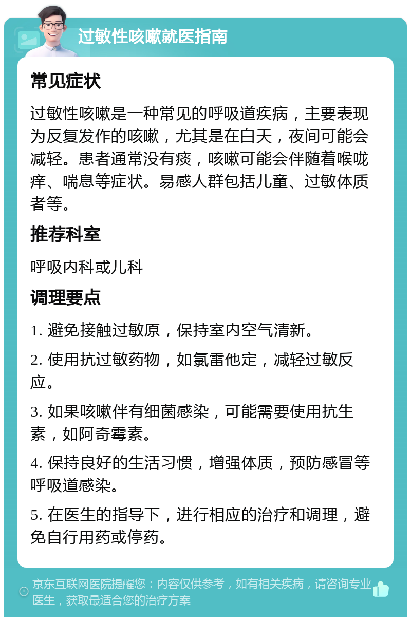 过敏性咳嗽就医指南 常见症状 过敏性咳嗽是一种常见的呼吸道疾病，主要表现为反复发作的咳嗽，尤其是在白天，夜间可能会减轻。患者通常没有痰，咳嗽可能会伴随着喉咙痒、喘息等症状。易感人群包括儿童、过敏体质者等。 推荐科室 呼吸内科或儿科 调理要点 1. 避免接触过敏原，保持室内空气清新。 2. 使用抗过敏药物，如氯雷他定，减轻过敏反应。 3. 如果咳嗽伴有细菌感染，可能需要使用抗生素，如阿奇霉素。 4. 保持良好的生活习惯，增强体质，预防感冒等呼吸道感染。 5. 在医生的指导下，进行相应的治疗和调理，避免自行用药或停药。