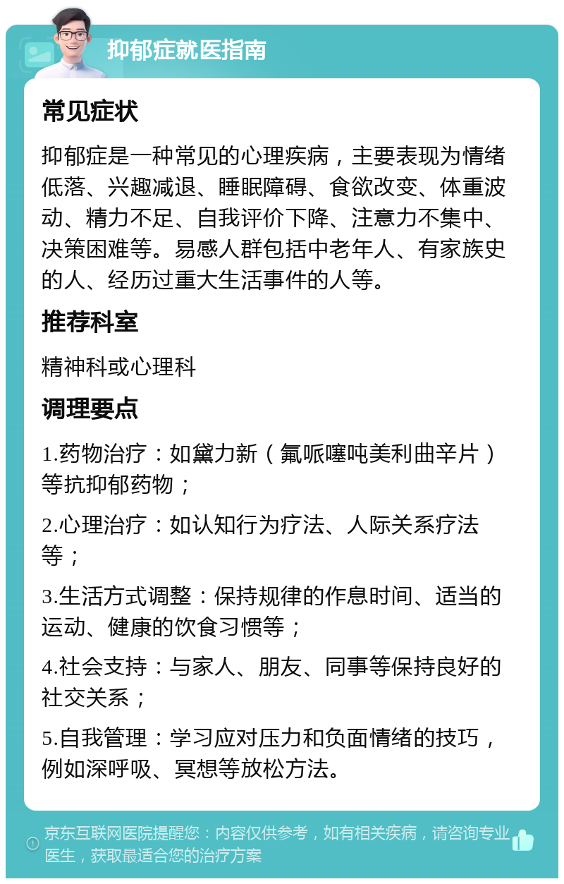 抑郁症就医指南 常见症状 抑郁症是一种常见的心理疾病，主要表现为情绪低落、兴趣减退、睡眠障碍、食欲改变、体重波动、精力不足、自我评价下降、注意力不集中、决策困难等。易感人群包括中老年人、有家族史的人、经历过重大生活事件的人等。 推荐科室 精神科或心理科 调理要点 1.药物治疗：如黛力新（氟哌噻吨美利曲辛片）等抗抑郁药物； 2.心理治疗：如认知行为疗法、人际关系疗法等； 3.生活方式调整：保持规律的作息时间、适当的运动、健康的饮食习惯等； 4.社会支持：与家人、朋友、同事等保持良好的社交关系； 5.自我管理：学习应对压力和负面情绪的技巧，例如深呼吸、冥想等放松方法。