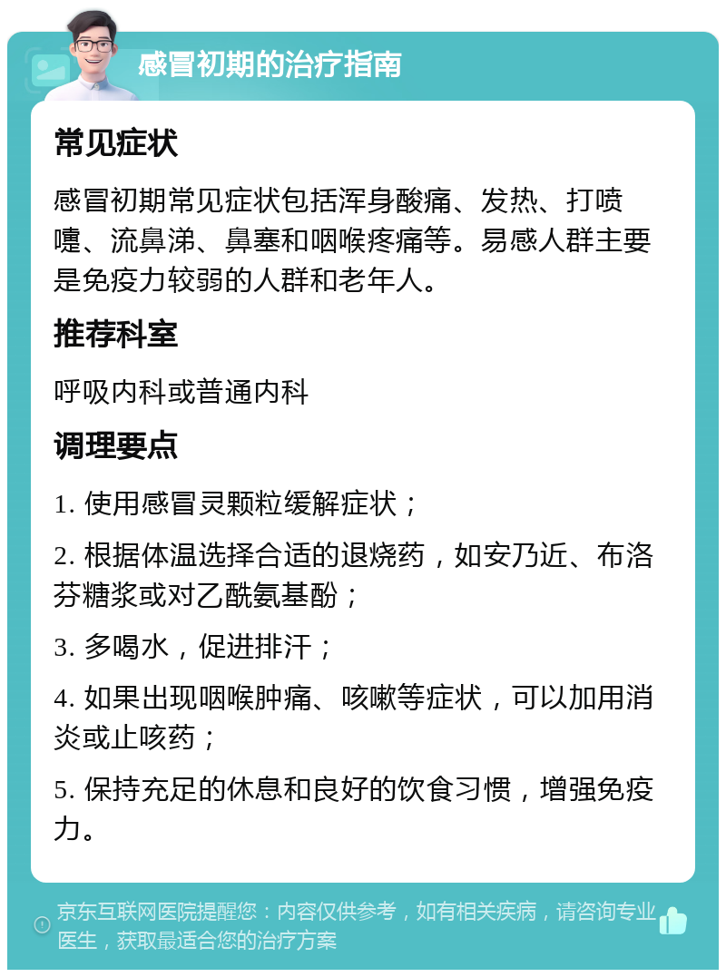 感冒初期的治疗指南 常见症状 感冒初期常见症状包括浑身酸痛、发热、打喷嚏、流鼻涕、鼻塞和咽喉疼痛等。易感人群主要是免疫力较弱的人群和老年人。 推荐科室 呼吸内科或普通内科 调理要点 1. 使用感冒灵颗粒缓解症状； 2. 根据体温选择合适的退烧药，如安乃近、布洛芬糖浆或对乙酰氨基酚； 3. 多喝水，促进排汗； 4. 如果出现咽喉肿痛、咳嗽等症状，可以加用消炎或止咳药； 5. 保持充足的休息和良好的饮食习惯，增强免疫力。