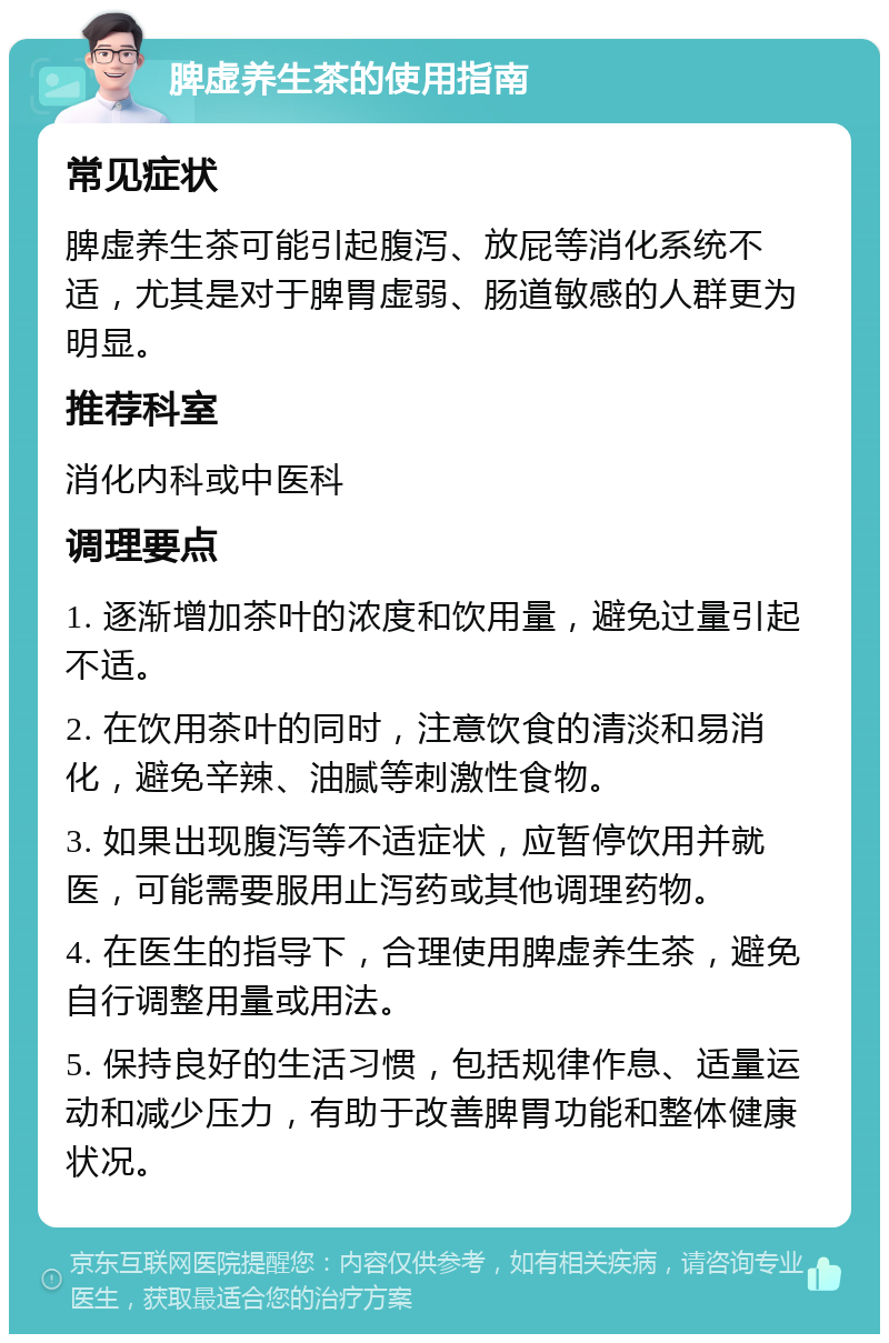 脾虚养生茶的使用指南 常见症状 脾虚养生茶可能引起腹泻、放屁等消化系统不适，尤其是对于脾胃虚弱、肠道敏感的人群更为明显。 推荐科室 消化内科或中医科 调理要点 1. 逐渐增加茶叶的浓度和饮用量，避免过量引起不适。 2. 在饮用茶叶的同时，注意饮食的清淡和易消化，避免辛辣、油腻等刺激性食物。 3. 如果出现腹泻等不适症状，应暂停饮用并就医，可能需要服用止泻药或其他调理药物。 4. 在医生的指导下，合理使用脾虚养生茶，避免自行调整用量或用法。 5. 保持良好的生活习惯，包括规律作息、适量运动和减少压力，有助于改善脾胃功能和整体健康状况。